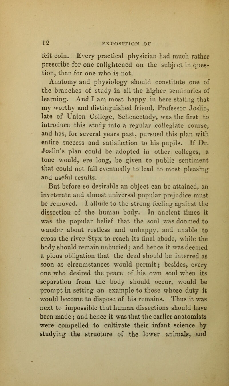 feit coin. Every practical physician had much rather prescribe for one enlightened on the subject in ques- tion, than for one who is not. Anatomy and physiology should constitute one of the branches of study in all the higher seminaries of learning. And I am most happy in here stating that my worthy and distinguished friend, Professor Joslin, late of Union College, Schenectady, was the first to introduce this study into a regular collegiate course, and has, for several years past, pursued this plan with entire success and satisfaction to his pupils. If Dr. Joslin's plan could be adopted in other colleges, a tone would, ere long, be given to public sentiment that could not fail eventually to lead to most pleasing and useful results. But before so desirable an object can be attained, an inveterate and almost universal popular prejudice must be removed. I allude to the strong feeling against the dissection of the human body. In ancient times it was the popular belief that the soul was doomed to wander about restless and unhappy, and unable to cross the river Styx to reach its final abode, while the body should remain unburied; and hence it was deemed a pious obligation that the dead should be interred as soon as circumstances would permit; besides^ every one who desired the peace of his own soul when its separation from the body should occur, would be prompt in setting an example to those whose duty it would become to dispose of his remains. Thus it was next to impossible that human dissections should have been made; and hence it was that the earlier anatomists were compelled to cultivate their infant science by studying the structure of the lower animals, and