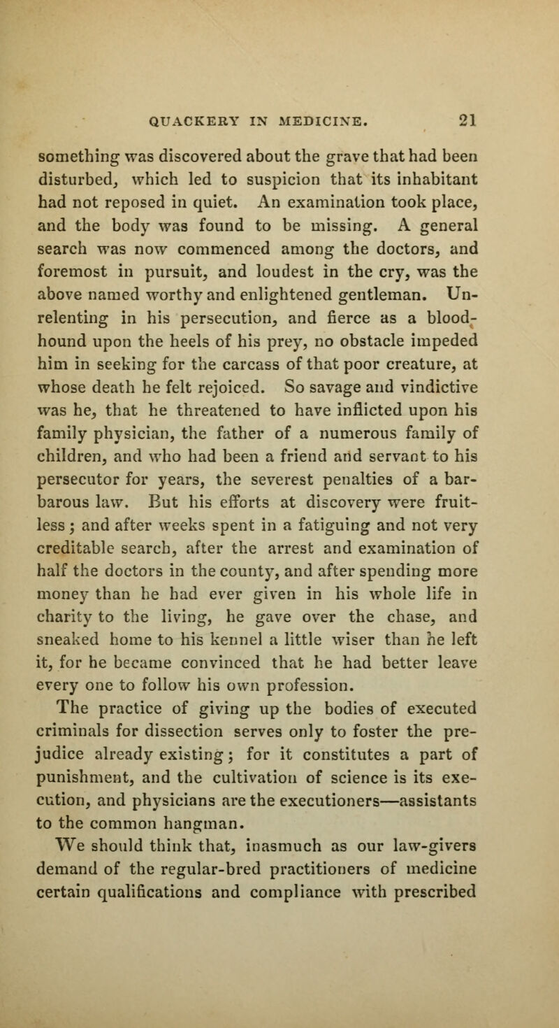 something was discovered about the grave that had been disturbed, which led to suspicion that its inhabitant had not reposed in quiet. An examination took place, and the body was found to be missing. A general search was now commenced among the doctors, and foremost in pursuit, and loudest in the cry, was the above named worthy and enlightened gentleman. Un- relenting in his persecution, and fierce as a blood- hound upon the heels of his prey, no obstacle impeded him in seeking for the carcass of that poor creature, at whose death he felt rejoiced. So savage and vindictive was he, that he threatened to have inflicted upon his family physician, the father of a numerous family of children, and who had been a friend and servant to his persecutor for years, the severest penalties of a bar- barous law. But his efforts at discovery were fruit- less ; and after weeks spent in a fatiguing and not very creditable search, after the arrest and examination of half the doctors in the county, and after spending more money than he had ever given in his whole life in charity to the living, he gave over the chase, and sneaked home to his kennel a little wiser than he left it, for he became convinced that he had better leave every one to follow his own profession. The practice of giving up the bodies of executed criminals for dissection serves only to foster the pre- judice already existing; for it constitutes a part of punishment, and the cultivation of science is its exe- cution, and physicians are the executioners—assistants to the common hangman. We should think that, inasmuch as our law-givers demand of the regular-bred practitioners of medicine certain qualifications and compliance with prescribed