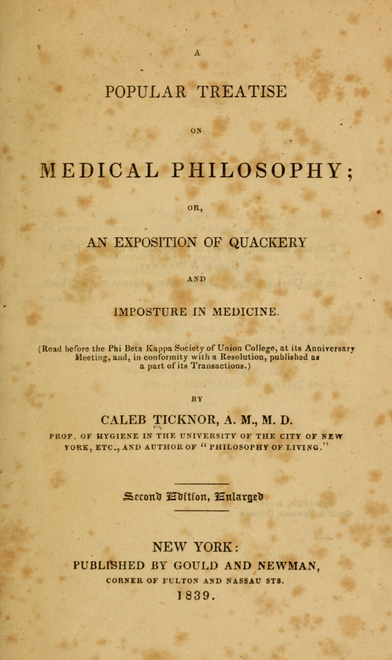 POPULAR TREATISE MEDICAL PHILOSOPHY; AN EXPOSITION OF QUACKERY IMPOSTURE IN MEDICINE. (Read before the Phi Beta Kappa Society of Union College, at its Anniversary Meeting, and, in conformity with a Resolution, published as a part of its Transactions.) CALEB TICKNOR, A. M., M. D. PROF. OF HYGIENE IN THE UNIVERSITY OF THE CITY OF NEVT VORK. ETC., AND AUTHOR OF  PHILOSOPHY OF LIVING. Second Haftfon, Hnlnrgefc NEW YORK: PUBLISHED BY GOULD AND NEWMAN, CORNER OF FULTON AND NASSAU ST3. 1839.