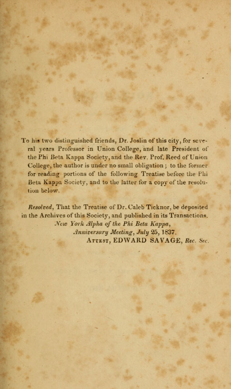 To his two distinguished friends, Dr. Joslin of this city, for seve- ral years Professor in Union College, and late President of the Phi Beta Kappa Society, and the Rev. Prof. Reed of Union College, the author is under no small obligation ; to the former for reading portions of the following Treatise before the Phi Beta Kappa Society, and to the latter for a copy of the resolu- tion below. Resolved, That the Treatise of Dr. Caleb Ticknor, be deposited in the Archives of this Society, and published in its Transactions. Jfew York Alpha of the Phi Beta Kappa, Anniversary Meeting, July 25, 1837. Attest, EDWARD SAVAGE, Rec Se,