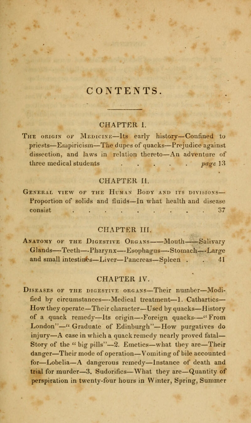 CONTENTS. CHAPTER I. The origin of Medicine—Its early history—Confined to priests—Empiricism—The dupes of quacks—Prejudice against dissection, and laws in relation thereto—An adventure of three medical students ..... page 13 CHAPTER II. General view of the Human Body and its divisions— Proportion of solids and fluids—In what health and disease consist ......... 37 CHAPTER III. Anatomy of the Digestive Organs Mouth Salivary Glands—Teeth—Pharynx—Esophagus—Stomach—Large and small intestines—Liver—Pancreas—Spleen . . 41 CHAPTER IV. Diseases of the digestive organs—Their number—Modi- fied by circumstances—Medical treatment—1. Cathartics— How they operate—Their character—Used by quacks—History of a quack remedy—Its origin—Foreign quacks— From London— Graduate of Edinburgh—Plow purgatives do injury—A case in which a quack remedy nearly proved fatal— Story of the  big pills—2. Emetics—what they are—Their danger—Their mode of operation—Vomiting of bile accounted for—Lobelia—A dangerous remedy—Instance of death and trial for murder—3. Sudorifics—What they are—Quantity of perspiration in twenty-four hours in Winter, Spring, Summer