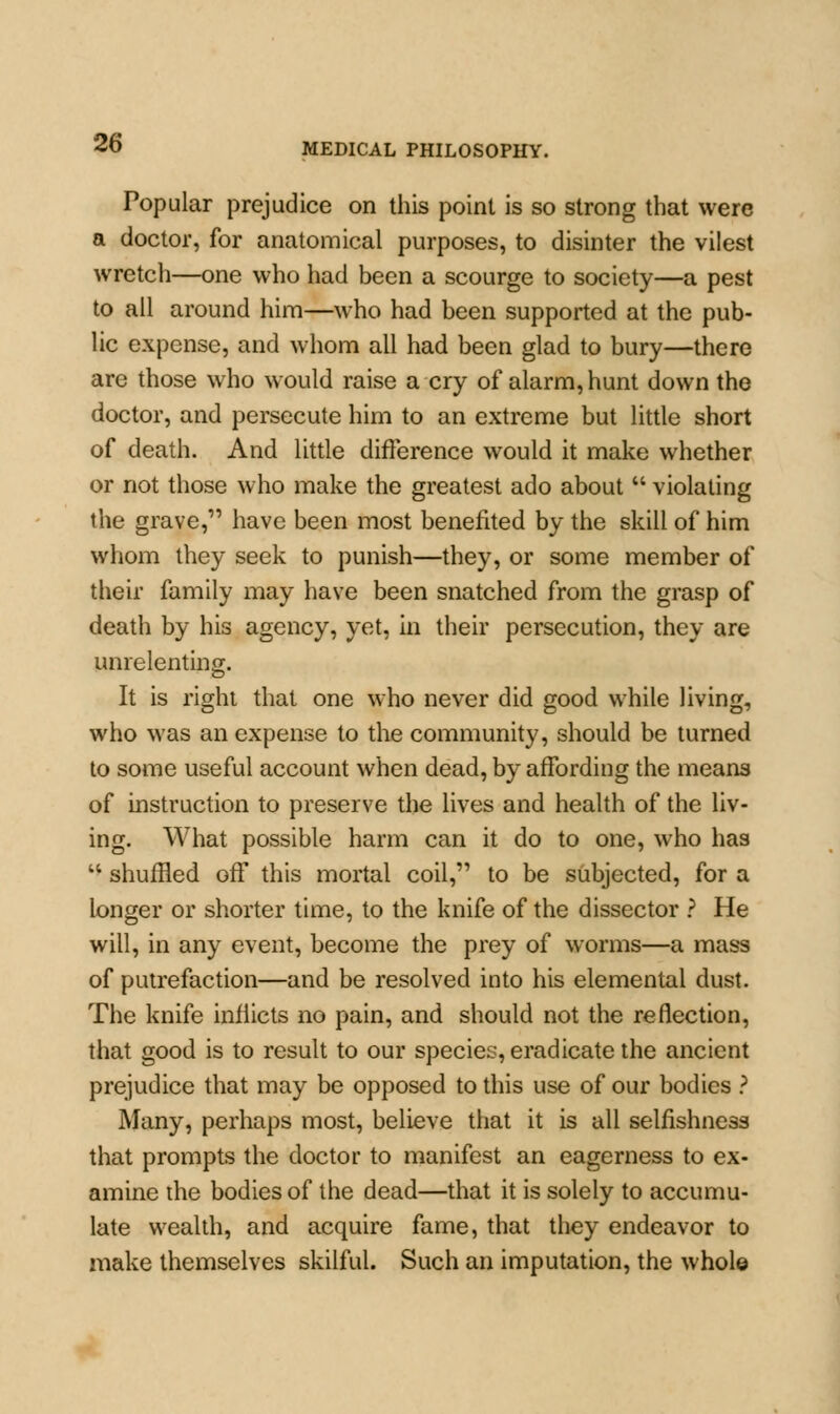 Popular prejudice on this point is so strong that were a doctor, for anatomical purposes, to disinter the vilest wretch—one who had been a scourge to society—a pest to all around him—who had been supported at the pub- lic expense, and whom all had been glad to bury—there are those who would raise a cry of alarm, hunt down the doctor, and persecute him to an extreme but little short of death. And little difference would it make whether or not those who make the greatest ado about  violating the grave, have been most benefited by the skill of him whom they seek to punish—they, or some member of their family may have been snatched from the grasp of death by his agency, yet, in their persecution, they are unrelenting. It is right that one who never did good while living, who was an expense to the community, should be turned to some useful account when dead, by affording the means of instruction to preserve the lives and health of the liv- ing. What possible harm can it do to one, who has u shuffled off this mortal coil, to be subjected, for a longer or shorter time, to the knife of the dissector ? He will, in any event, become the prey of worms—a mass of putrefaction—and be resolved into his elemental dust. The knife inflicts no pain, and should not the reflection, that good is to result to our species, eradicate the ancient prejudice that may be opposed to this use of our bodies ? Many, perhaps most, believe that it is all selfishness that prompts the doctor to manifest an eagerness to ex- amine the bodies of the dead—that it is solely to accumu- late wealth, and acquire fame, that they endeavor to make themselves skilful. Such an imputation, the whole