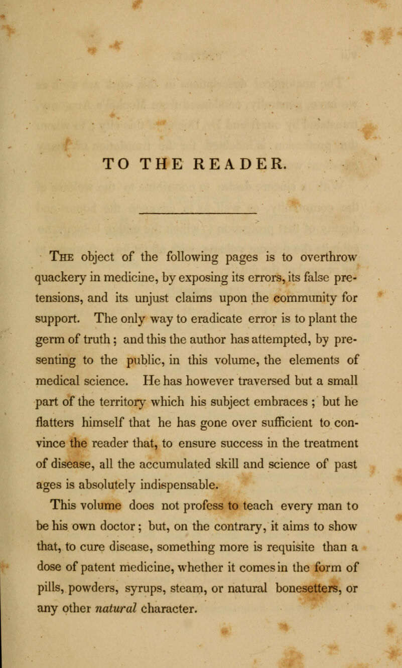 TO THE READER, The object of the following pages is to overthrow quackery in medicine, by exposing its errors, its false pre- tensions, and its unjust claims upon the community for support. The only way to eradicate error is to plant the germ of truth ; and this the author has attempted, by pre- senting to the public, in this volume, the elements of medical science. He has however traversed but a small part of the territory which his subject embraces ; but he flatters himself that he has gone over sufficient to con- vince the reader that, to ensure success in the treatment of disease, all the accumulated skill and science of past ages is absolutely indispensable. This volume does not profess to teach eveiy man to be his own doctor; but, on the contrary, it aims to show that, to cure disease, something more is requisite than a dose of patent medicine, whether it comes in the form of pills, powders, syrups, steam, or natural bonesetters, or any other natural character.