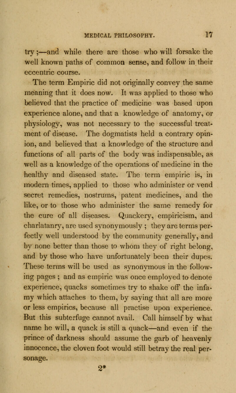 try;—and while there are those who will forsake the well known paths of common sense, and follow in their eccentric course. The term Empiric did not originally convey the same meaning that it does now. It was applied to those who believed that the practice of medicine was based upon experience alone, and that a knowledge of anatomy, or physiology, was not necessary to the successful treat- ment of disease. The dogmatists held a contrary opin- ion, and believed that a knowledge of the structure and functions of all parts of the body was indispensable, as well as a knowledge of the operations of medicine in the healthy and diseased state. The term empiric is, in modern times, applied to those who administer or vend secret remedies, nostrums, patent medicines, and the like, or to those who administer the same remedy for the cure of all diseases. Quackery, empiricism, and charlatanry, are used synonymously ; they are terms per- fectly well understood by the community generally, and by none better than those to whom they of right belong, and by those who have unfortunately been their dupes. These terms will be used as synonymous in the follow- ing pages ; and as empiric was once employed to denote experience, quacks sometimes try to shake off the infa- my which attaches to them, by saying that all are more or less empirics, because all practise upon experience. But this subterfuge cannot avail. Call himself by what name he will, a quack is still a quack—and even if the prince of darkness should assume the garb of heavenly innocence, the cloven foot would still betray the real per- sonage. 2*