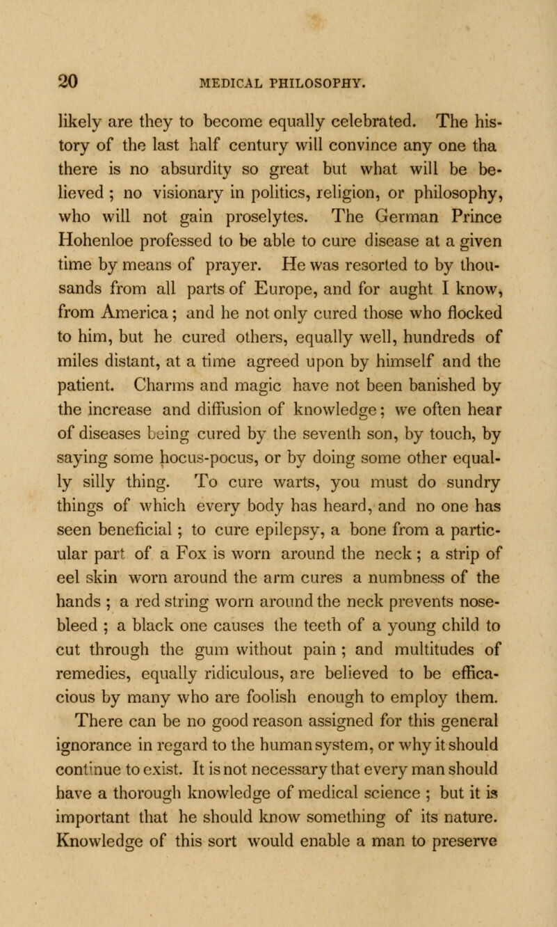 likely are they to become equally celebrated. The his- tory of the last half century will convince any one tha there is no absurdity so great but what will be be- lieved ; no visionary in politics, religion, or philosophy, who will not gain proselytes. The German Prince Hohenloe professed to be able to cure disease at a given time by means of prayer. He was resorted to by thou- sands from all parts of Europe, and for aught I know, from America; and he not only cured those who nocked to him, but he cured others, equally well, hundreds of miles distant, at a time agreed upon by himself and the patient. Charms and magic have not been banished by the increase and diffusion of knowledge; we often hear of diseases being cured by the seventh son, by touch, by saying some hocus-pocus, or by doing some other equal- ly silly thing. To cure warts, you must do sundry things of which every body has heard, and no one has seen beneficial; to cure epilepsy, a bone from a partic- ular part of a Fox is worn around the neck ; a strip of eel skin worn around the arm cures a numbness of the hands ; a red string worn around the neck prevents nose- bleed ; a black one causes the teeth of a young child to cut through the gum without pain ; and multitudes of remedies, equally ridiculous, are believed to be effica- cious by many who are foolish enough to employ them. There can be no good reason assigned for this general ignorance in regard to the human system, or why it should continue to exist. It is not necessary that every man should have a thorough knowledge of medical science ; but it is important that he should know something of its nature. Knowledge of this sort would enable a man to preserve