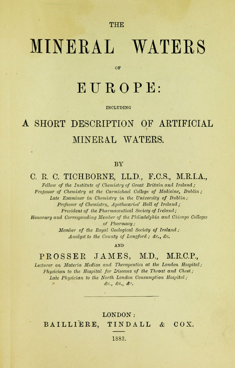 THE MINERAL WATERS EUROPE INCLUDING A SHORT DESCRIPTION OF ARTIFICIAL MINERAL WATERS. BY C. E. C. TICHBOENE, LL.D., F.C.S., M.E.I.A., Fellow of the Institute of Cliemistry of Great Britain and Ireland; Projessor of Chemistry at the Carmichael College of Medicine, Dublin; Late Examiner in Chemistry in the University of Dublin; Professor of Chemistry, Apothecaries' Hall of Irela)id ; President of Vie Pharmaceutical Society of Ireland; Honorary and Corresponding Member of the Philadelphia and Chicago Colleges of Pharmacy; Member of the Royal Geological Society of Ireland; Analyst to the County of Longford; <£c., c&c. PEOSSEE JAMES, M.D., M.E.C.P., Lecturer on Materia Medico, and Therapeutics at the London Hospital; Physician to the Hospital for Diseases of Vie Throat and Chest ; Late Physician to the North London Cons-umption Hospital; &c, &c, £. LONDON: BAILLIERE, TINDALL & COX. 1883.