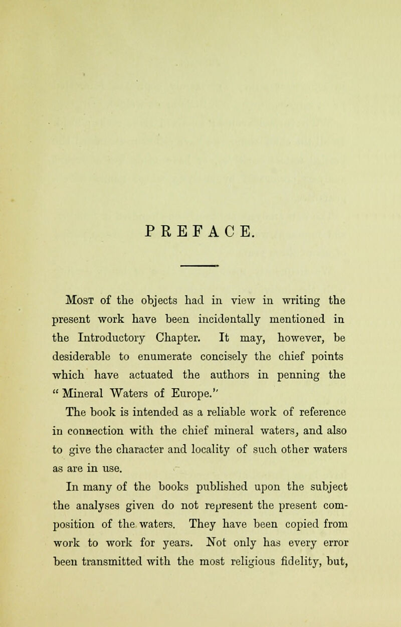 PREFACE. Most of the objects had in view in writing the present work have been incidentally mentioned in the Introductory Chapter. It may, however, be desiderable to enumerate concisely the chief points which have actuated the authors in penning the  Mineral Waters of Europe.'' The book is intended as a reliable work of reference in connection with the chief mineral waters, and also to give the character and locality of such other waters as are in use. In many of the books published upon the subject the analyses given do not represent the present com- position of the waters. They have been copied from work to work for years. Not only has every error been transmitted with the most religious fidelity, but,