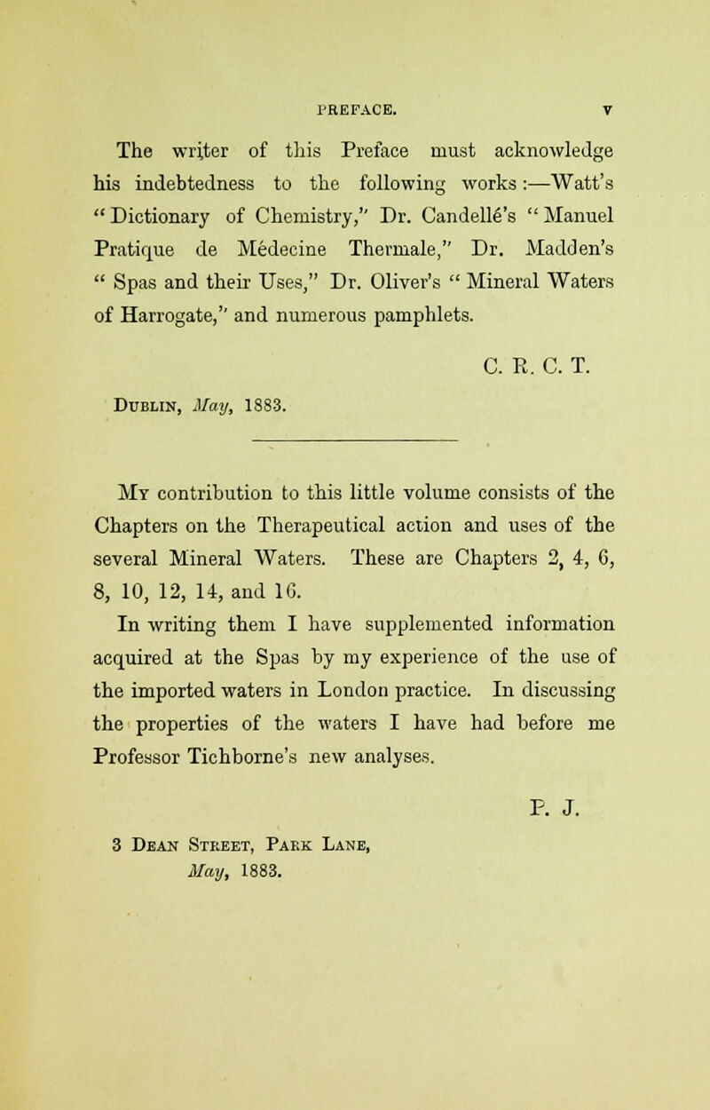 The writer of this Preface must acknowledge his indebtedness to the following works:—Watt's  Dictionary of Chemistry,'' Dr. Candelle's  Manuel Pratique de Medecine Thermale, Dr. Madden's  Spas and their Uses, Dr. Oliver's  Mineral Waters of Harrogate,'' and numerous pamphlets. C. E. C. T. Dublin, May, 1883. My contribution to this little volume consists of the Chapters on the Therapeutical action and uses of the several Mineral Waters. These are Chapters 2, 4, 6, 8, 10, 12, 14, and 1G. In writing them I have supplemented information acquired at the Spas by my experience of the use of the imported waters in London practice. In discussing the properties of the waters I have had before me Professor Tichborne's new analyses. P. J. 3 Dean Street, Park Lane, May, 1883.