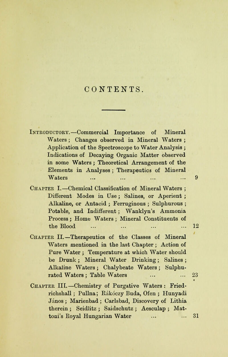 CONTENTS. Introductory.—Commercial Importance of Mineral Waters; Changes observed in Mineral Waters ; Application of the Spectroscope to Water Analysis ; Indications of Decaying Organic Matter observed in some Waters; Theoretical Arrangement of the Elements in Analyses ; Therapeutics of Mineral Waters ... ... ... ... 9 Chapter I.—Chemical Classification of Mineral Waters ; Different Modes in Use; Salines, or Aperient ; Alkaline, or Antacid ; Ferruginous ; Sulphurous ; Potable, and Indifferent; Wanklyn's Ammonia Process; Home Waters ; Mineral Constituents of the Blood ... ... ... ... 12 Chapter II.—Therapeutics of the Classes of Mineral Waters mentioned in the last Chapter ; Action of Pure Water ; Temperature at which Water should be Drunk; Mineral Water Drinking; Salines ; Alkaline Waters ; Chalybeate Waters ; Sulphu- rated Waters ; Table Waters ... ... 23 Chapter III.—Chemistry of Purgative Waters: Fried- richshall; Pullna; Rakoczy Buda, Ofen ; Hunyadi Janos ; Marienbad ; Carlsbad, Discovery of Lithia therein ; Seidlitz ; Saidschutz ; Aesculap ; Mat- toni's Boyal Hungarian Water ... ■•■ 31