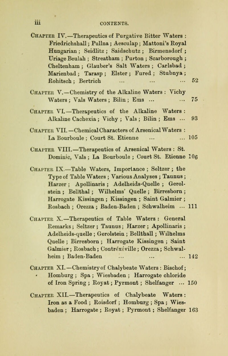 Chapter IV.—Therapeutics of Purgative Bitter Waters : Friedrichshall; Pullna; Aesculap; Mattoni's Royal Hungarian ; Seidlitz ; Saidscbutz ; Birmensdorf ; Uriage Beulah ; Streatham ; Purton ; Scarborough ; Cheltenham ; Glauber's Salt Waters ; Carlsbad ; Marienbad ; Tarasp ; Elster ; Fured ; Stubnya ; Rohitsch; Bertrich ... ••• ... 52 Chapter V.—Chemistry of the Alkaline Waters : Vichy Waters; Vals Waters; Bilin ; Ems ... ■•• 75 Chapter VL—Therapeutics of the Alkaline Waters : Alkaline Cachexia; Vichy; Vals; Bilin; Ems ... 93 Chapter VII.— Chemical Characters of Arsenical Waters : La Bourboule ; Court St. Etienue ... ... 105 Chapter VIII.—Therapeutics of Arsenical Waters : St. Dominic, Vals; La Bourboule ; Court St. Etienne 106 Chatter IX —Table Waters, Importance ; Seltzer ; the Type of Table Waters ; Various Analyses ; Taunus ; Harzer ; Apollinaris ; Adelheids-Quelle ; Gerol- stein ; Bellthal ; Wilhelms' Quelle ; Birresborn ; Harrogate Kissingen ; Kissingen ; Saint Galmier ; Rosbach ; Orezza ; Baden-Baden; Schwalheim ... Ill Chapter X.—Therapeutics of Table Waters : General Remarks; Seltzer ; Taunus; Harzer ; Apollinaris ; Adelheids-quelle ; Gerolstein ; Bellthall; Wilhelms Quelle ; Birresborn ; Harrogate Kissingen ; Saint Galmier; F^osbach; Contn'xi-ville; Orezza; Schwal- heim ; Baden-Baden ... ... ...142 Chapter XI.—Chemistryof Chalybeate Waters : Bischof; Homburg ; Spa ; Wiesbaden ; Harrogate chloride of Iron Spring ; Royat; Pyrmont ; Shelfanger ... 150 Chapter XII.—Therapeutics of Chalybeate Waters : Iron as a Food ; Roisdorf ; Homburg ; Spa ; Wies- baden ; Harrogate; Royat; Pyrmont; Shelfanger 163