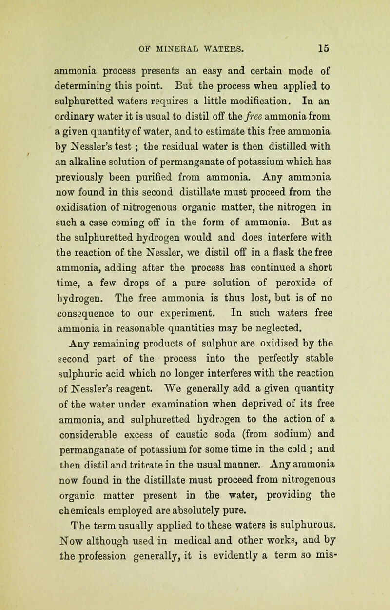 ammonia process presents an easy and certain mode of determining this point. But the process when applied to sulphuretted waters requires a little modification. In an ordinary water it is usual to distil off the free ammonia from a given quantity of water, and to estimate this free ammonia by Nessler's test; the residual water is then distilled with an alkaline solution of permanganate of potassium which has previously been purified from ammonia. Any ammonia now found in this second distillate must proceed from the oxidisation of nitrogenous organic matter, the nitrogen in such a case coming off in the form of ammonia. But as the sulphuretted hydrogen would and does interfere with the reaction of the Nessler, we distil off in a flask the free ammonia, adding after the process has continued a short time, a few drops of a pure solution of peroxide of hydrogen. The free ammonia is thus lost, but is of no consequence to our experiment. In such waters free ammonia in reasonable quantities may be neglected. Any remaining products of sulphur are oxidised by the second part of the process into the perfectly stable sulphuric acid which no longer interferes with the reaction of Nessler's reagent. We generally add a given quantity of the water under examination when deprived of its free ammonia, and sulphuretted hydrogen to the action of a considerable excess of caustic soda (from sodium) and permanganate of potassium for some time in the cold ; and then distil and tritrate in the usual manner. Any ammonia now found in the distillate must proceed from nitrogenous organic matter present in the water, providing the chemicals employed are absolutely pure. The term usually applied to these waters is sulphurous. Now although used in medical and other works, and by the profession generally, it is evidently a term so mis-