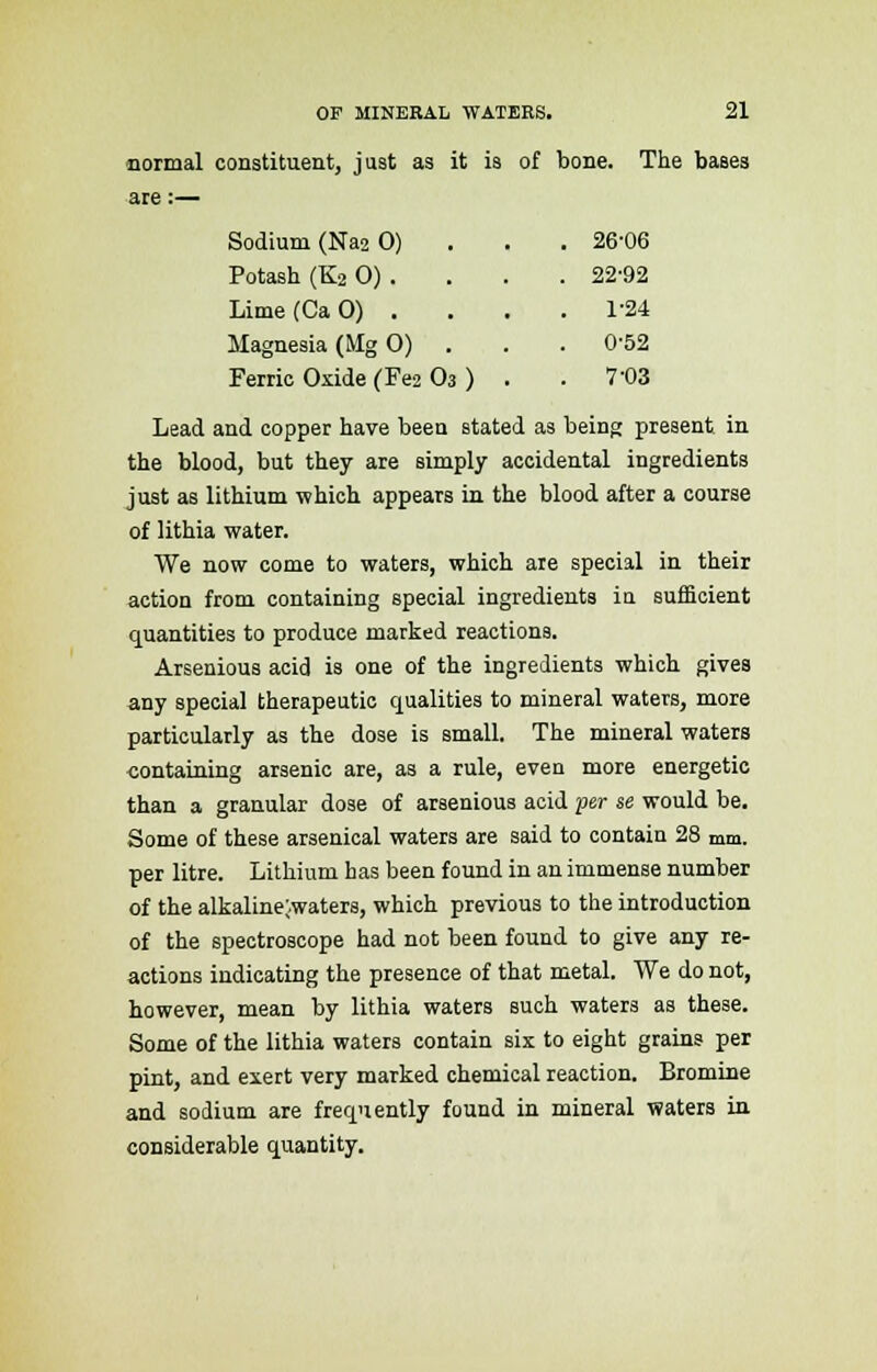normal constituent, just as it is of bone. The bases are :— Sodium (Na2 0) . 26-06 Potash (K2 0) . . 22-92 Lime(CaO) . . 1-24 Magnesia (Mg 0) . 0-52 Ferric Oxide (Fe2 O3 ) . . 7-03 Lead and copper have been stated as being present in the blood, but they are simply accidental ingredients just as lithium which appears in the blood after a course of lithia water. We now come to waters, which are special in their action from containing special ingredients in sufficient quantities to produce marked reactions. Arsenious acid is one of the ingredients which gives any special therapeutic qualities to mineral waters, more particularly as the dose is small. The mineral waters containing arsenic are, as a rule, even more energetic than a granular dose of arsenious acid per se would be. Some of these arsenical waters are said to contain 28 mm. per litre. Lithium has been found in an immense number of the alkaline;.waters, which previous to the introduction of the spectroscope had not been found to give any re- actions indicating the presence of that metal. We do not, however, mean by lithia waters such waters as these. Some of the lithia waters contain six to eight grains per pint, and exert very marked chemical reaction. Bromine and sodium are frequently found in mineral waters in considerable quantity.