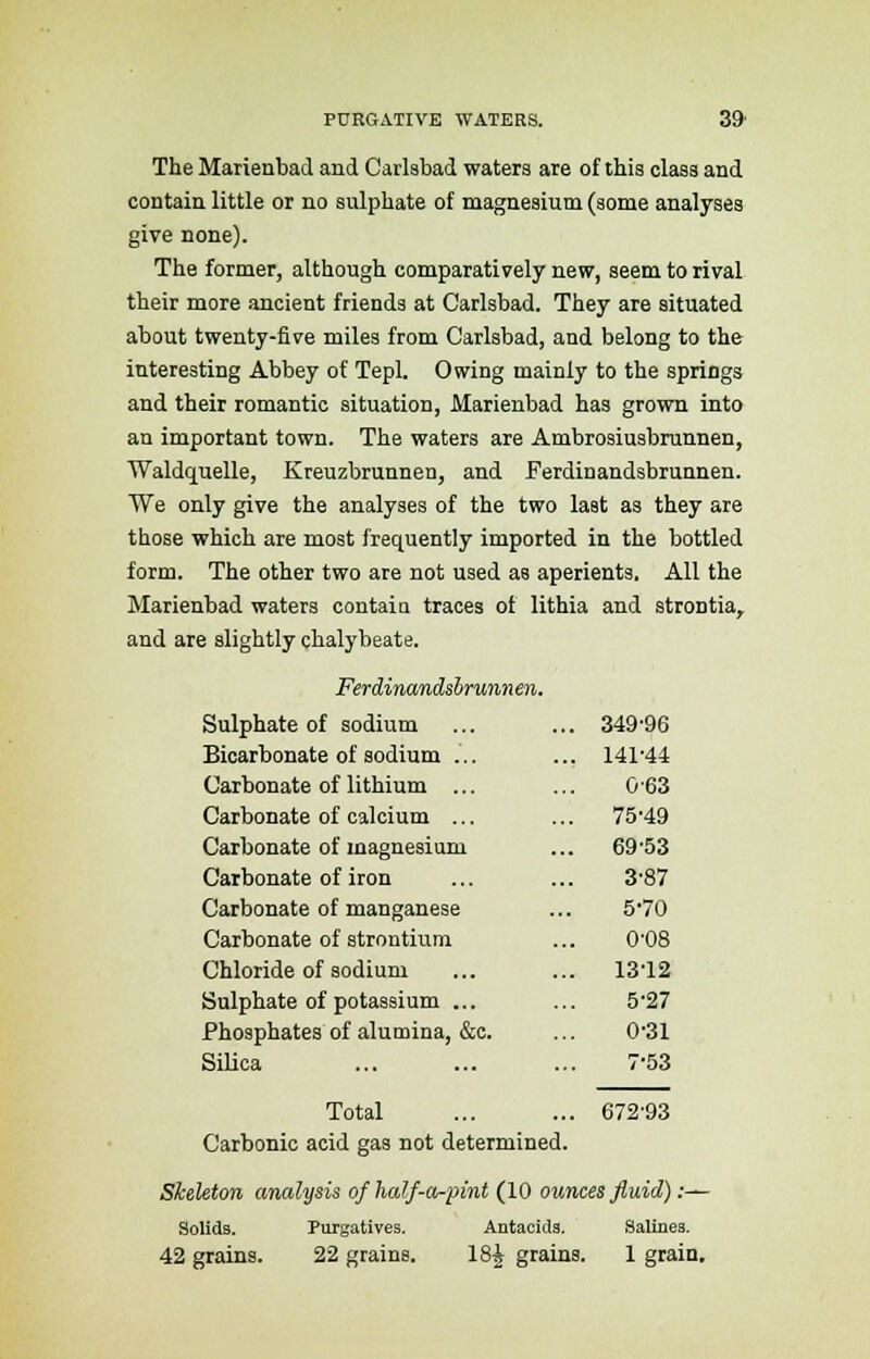 The Marienbad and Carlsbad waters are of this class and contain little or no sulphate of magnesium (some analyses give none). The former, although comparatively new, seem to rival their more ancient friends at Carlsbad. They are situated about twenty-five miles from Carlsbad, and belong to the interesting Abbey of Tepl. Owing mainly to the springs and their romantic situation, Marienbad has grown into an important town. The waters are Ambrosiusbrunnen, Waldquelle, Kreuzbrunnen, and Ferdinandsbrunnen. We only give the analyses of the two last as they are those which are most frequently imported in the bottled form. The other two are not used as aperients. All the Marienbad waters contain traces of lithia and strontia, and are slightly chalybeate. Ferdinandsbrunnen. Sulphate of sodium ... ... 349'96 Bicarbonate of sodium ... ... 141-44 Carbonate of lithium ... ... 0-63 Carbonate of calcium ... ... 75'49 Carbonate of magnesium ... 69'53 Carbonate of iron ... ... 3'87 Carbonate of manganese ... 570 Carbonate of strontium ... 0'08 Chloride of sodium ... ... 13'12 Sulphate of potassium ... ... 5'27 Phosphates of alumina, &c. ... 0'31 Silica ... ... ... 7-53 67293 Total Carbonic acid gas not determined. Skeleton analysis of half-a-pint (10 ounces fluid):— Solids. Purgatives. Antacids. Salines. 42 grains. 22 grains. 18£ grains. 1 grain.