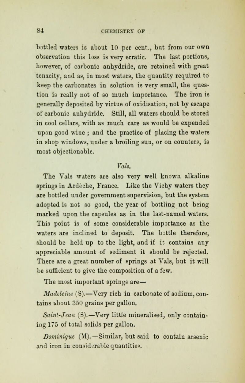 bottled waters is about 10 per cent., but from our own observation this loss is very erratic. The last portions, however, of carbonic anhydride, are retained with great tenacity, and as, in most waters, the quantity required to keep the carbonates in solution is very small, the ques- tion is really not of so much importance. The iron is generally deposited by virtue of oxidisation, not by escape of carbonic anhydride. Still, all waters should be stored in cool cellars, with as much care as would be expended upon good wine ; and the practice of placing the waters in shop windows, under a broiling sun, or on counters, is moat objectionable. Volt. The Vals waters are also very well known alkaline springs in Arduche, France. Like the Vichy waters they are bottled under government supervision, but the system adopted is not so good, the year of bottling not being marked upon the capsules as in the last-named waters. This point is of some considerable importance as the waters are inclined to deposit. The bottle therefore, should be held up to the light, and if it contains any appreciable amount of sediment it should be rejected. There are a great number of springs at Vals, but it will be sufficient to give the composition of a few. The most important springs are— Madeleine (S).—Very rich in carbonate of sodium, con- tains -.bout 350 grains per gallon. Saint-Jean (3).—Very little mineralised, only contain- ing 175 of total solids per gallon. Dominique (M).—Similar, but said to contain arsenic and iron in considerable quantities.