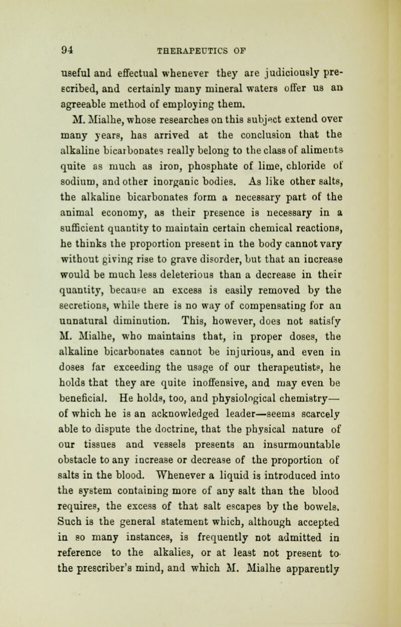 useful and effectual whenever they are judiciously pre- scribed, and certainly many mineral waters offer us an agreeable method of employing them. M. Mialhe, whose researches on this subject extend over many years, has arrived at the conclusion that the alkaline bicarbonate? really belong to the class of aliments quite as much as iron, phosphate of lime, chloride of sodium, and other inorganic bodies. As like other salts, the alkaline bicarbonates form a necessary part of the animal economy, as their presence is necessary in a sufficient quantity to maintain certain chemical reactions, he thinks the proportion present in the body cannot vary without giving rise to grave disorder, but that an increase would be much less deleterious than a decrease in their quantity, because an excess is easily removed by the secretions, while there is no way of compensating for an unnatural diminution. This, however, doe3 not satisfy M. Mialhe, who maintains that, in proper doses, the alkaline bicarbonates cannot be injurious, and even in doses far exceeding the usage of our therapeutist?, he holds that they are quite inoffensive, and may even be beneficial. He holds, too, and physiological chemistry— of which he is an acknowledged leader—seems scarcely able to dispute the doctrine, that the physical nature of our tissues and vessels presents an insurmountable obstacle to any increase or decrease of the proportion of salts in the blood. Whenever a liquid is introduced into the system containing more of any salt than the blood requires, the excess of that salt escapes by the bowels. Such is the general statement which, although accepted in so many instances, is frequently not admitted in reference to the alkalies, or at least not present to- the prescriber's mind, and which M. Mialhe apparently