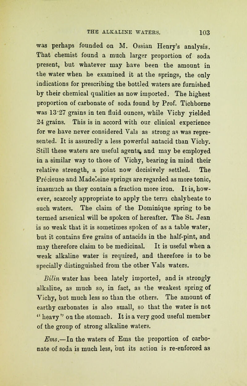 was perhaps founded on M. Ossian Henry:s analysis. That chemist found a much larger proportion of soda present, but whatever may have been the amount in the water when he examined it at the springs, the only indications for prescribing the bottled waters are furnished by their chemical qualities as now imported. The highest proportion of carbonate of soda found by Prof. Tichborne was 13-27 grains in ten fluid ounces, while Vichy yielded 24 grains. This is in accord with our clinical experience for we have never considered VaU as strong as was repre- sented. It is assuredly a less powerful antacid tban Vichy. Still these waters are useful agents, and may be employed in a similar way to those of Vichy, bearing in mind their relative strength, a point now decisively settled. The Precieuse and Madeleine springs are regarded as more tonic, inasmuch as they contain a fraction more iron. It is, how- ever, scarcely appropriate to apply the tern chalybeate to such waters. The claim of the Dominique spring to be termed arsenical will be spoken of hereafter. The St. Jean is so weak that it is sometimes spoken of as a table water, but it contains five grains of antacids in the half-pint, and may therefore claim to be medicinal. It is useful when a weak alkaline water is required, and therefore is to be specially distinguished from the other Vals waters. Bilin water has been lately imported, and is strongly alkaline, as much so, in fact, as the weakest spring of Vichy, but much less so than the others. The amount of earthy carbonates is also small, so that the water is not  heavy  on the stomach. It is a very good useful member of the group of strong alkaline waters. Ems,—In the waters of Ems the proportion of carbo- nate of soda is much less, but its action is re-enforced as