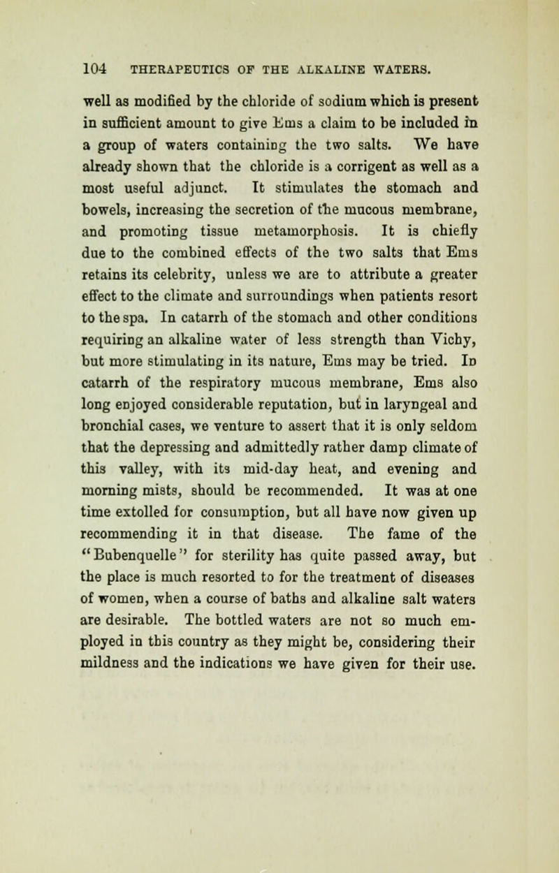 well as modified by the chloride of sodium which is present in sufficient amount to give Ems a claim to be included in a group of waters containing the two salts. We have already shown that the chloride is a corrigent as well as a most useful adjunct. It stimulates the stomach and bowels, increasing the secretion of the mucous membrane, and promoting tissue metamorphosis. It is chiefly due to the combined effects of the two salts that Ems retains its celebrity, unless we are to attribute a greater effect to the climate and surroundings when patients resort to the spa. In catarrh of the stomach and other conditions requiring an alkaline water of less strength than Vichy, but more stimulating in its nature, Ems may be tried. In catarrh of the respiratory mucous membrane, Ems also long eDjoyed considerable reputation, but in laryngeal and bronchial cases, we venture to assert that it is only seldom that the depressing and admittedly rather damp climate of this valley, with it3 mid-day heat, and evening and morning mists, should be recommended. It was at one time extolled for consumption, but all have now given up recommending it in that disease. The fame of the Bubenquelle'' for sterility has quite passed away, but the place is much resorted to for the treatment of diseases of women, when a course of baths and alkaline salt waters are desirable. The bottled waters are not so much em- ployed in this country as they might be, considering their mildness and the indications we have given for their use.