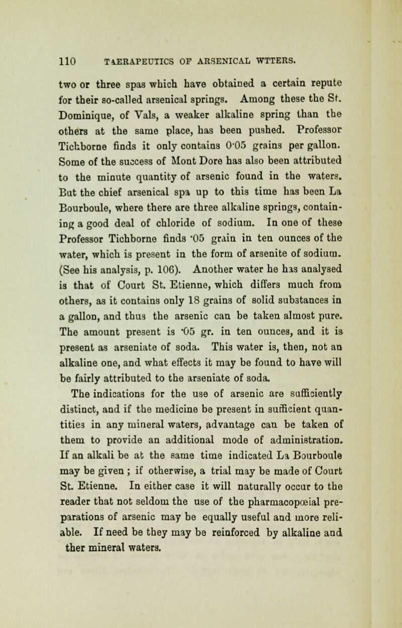 two or three spas which have obtained a certain repute for their so-called arsenical springs. Among these the St. Dominique, of Vals, a weaker alkaline spring than the others at the same place, has been pushed. Professor Tichborne finds it only contains 0-05 grains per gallon. Some of the success of Mont Dore has also been attributed to the minute quantity of arsenic found in the waters. But the chief arsenical spa up to this time has been La Bourboule, where there are three alkaline springs, contain- ing a good deal of chloride of sodium. In one of these Professor Tichborne finds -05 grain in ten ounces of the water, which is present in the form of arsenite of sodium. (See his analysis, p. 106). Another water he his analysed is that of Court St. Etienne, which differs much from others, as it contains only 18 grains of solid substances in a gallon, and thus the arsenic can be taken almost pure. The amount present is 05 gr. in ten ounces, and it is present as arseniate of soda. This water is, then, not an alkaline one, and what effects it may be found to have will be fairly attributed to the arseniate of soda. The indications for the use of arsenic are sufficiently distinct, and if the medicine be present in sufficient quan- tities in any mineral waters, advantage can be taken of them to provide an additional mode of administration. If an alkali be at the same time indicated La Bourboule may be given ; if otherwise, a trial may be made of Court St Etienne. In either case it will naturally occur to the reader that not seldom the use of the pharmacopceial pre- parations of arsenic may be equally useful and more reli- able. If need be they may be reinforced by alkaline and ther mineral waters.