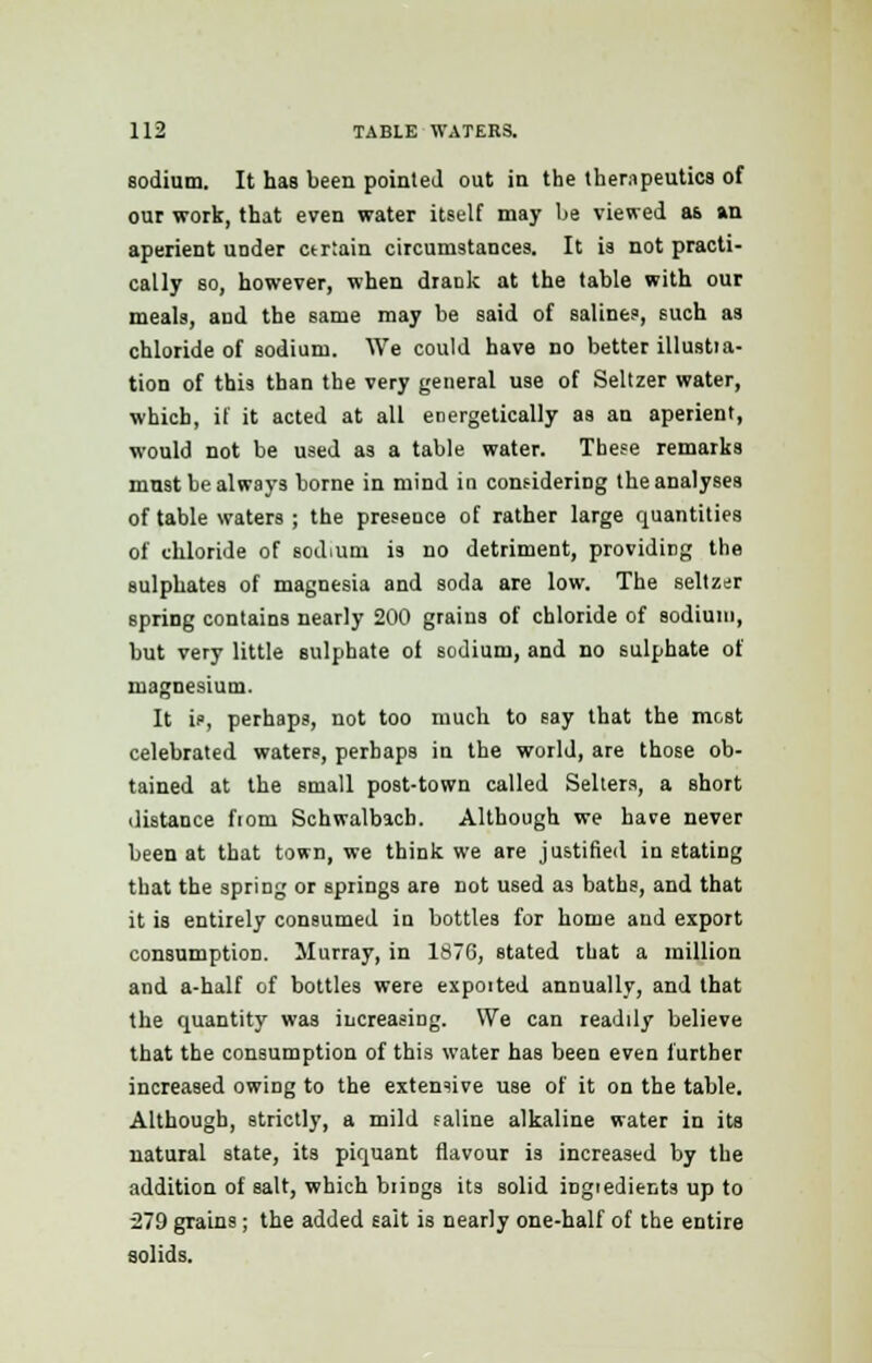 sodium. It has been pointed out in the therapeutics of our work, that even water itself may be viewed as an aperient under ctrtain circumstances. It is not practi- cally so, however, when drank at the table with our meals, and the same may be said of salines, such as chloride of sodium. We could have no better illustia- tion of this than the very general use of Seltzer water, which, if it acted at all energetically as an aperient, would not be used as a table water. These remarks mnst be always borne in mind in considering the analyses of table waters ; the presence of rather large quantities of chloride of sodium is no detriment, providing the sulphates of magnesia and soda are low. The seltzer spriDg contains nearly 200 grains of chloride of sodium, but very little sulphate of sodium, and no sulphate of magnesium. It is, perhaps, not too much to say that the most celebrated waters, perhaps in the world, are those ob- tained at the small post-town called Sellers, a short distance fiom Schwalbach. Although we have never been at that town, we think we are justified instating that the spring or springs are not used as baths, and that it is entirely consumed in bottles for home and export consumption. Murray, in 1876, stated that a million and a-half of bottles were expoited annually, and that the quantity was increasing. We can readily believe that the consumption of this water has been even further increased owing to the extensive use of it on the table. Although, strictly, a mild saline alkaline water in its natural state, its piquant flavour is increased by the addition of salt, which bungs its solid ingredients up to 279 grains; the added salt is nearly one-half of the entire solids.