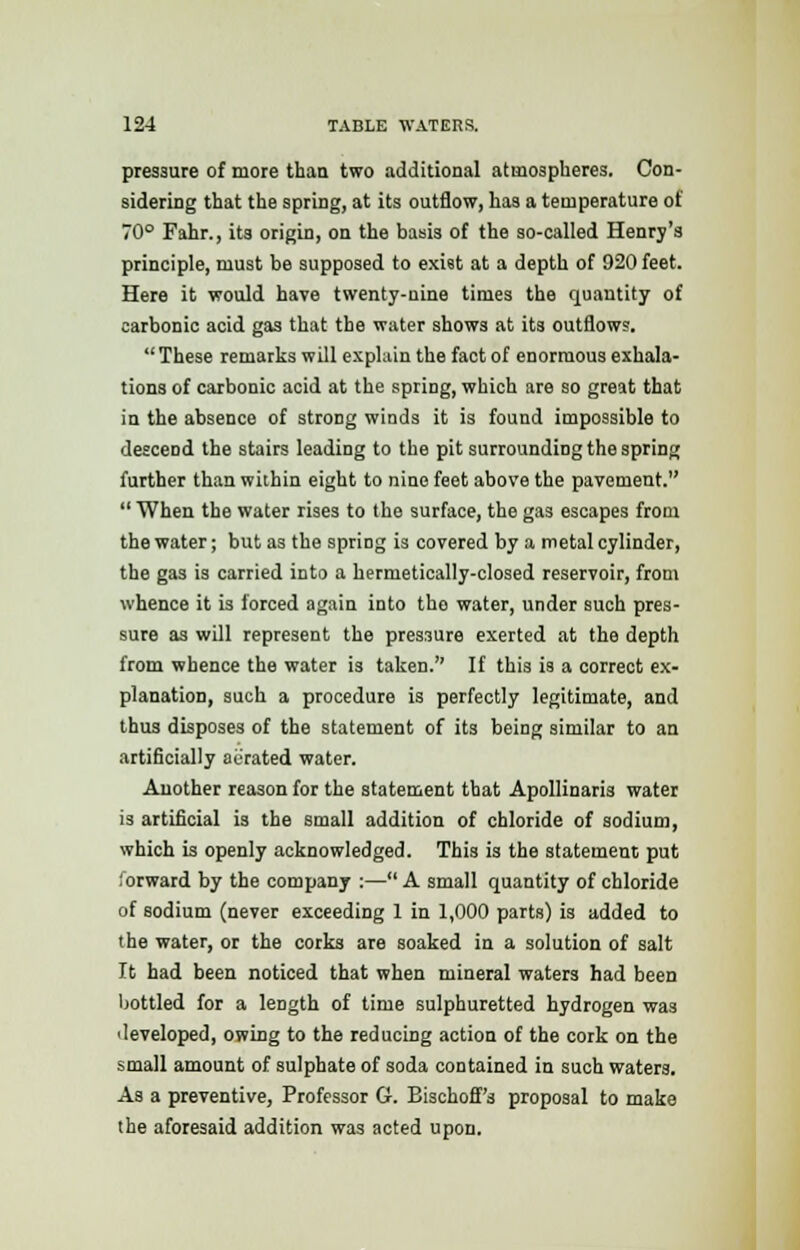 pressure of more than two additional atmospheres. Con- sidering that the spring, at its outflow, has a temperature of 70° Fahr., its origin, on the basis of the so-called Henry's principle, must be supposed to exist at a depth of 920 feet. Here it would have twenty-nine times the quantity of carbonic acid gas that the water shows at its outflows. These remarks will explain the fact of enormous exhala- tions of carbonic acid at the spring, which are so great that in the absence of strong winds it is found impossible to descend the stairs leading to the pit surrounding the spring further than within eight to nine feet above the pavement.  When the water rises to the surface, the gas escapes from the water; but as the spring is covered by a metal cylinder, the gas is carried into a hermetically-closed reservoir, from whence it is forced again into the water, under such pres- sure as will represent the pressure exerted at the depth from whence the water is taken. If this is a correct ex- planation, such a procedure is perfectly legitimate, and thus disposes of the statement of its being similar to an artificially aerated water. Another reason for the statement that Apollinaris water is artificial is the small addition of chloride of sodium, which is openly acknowledged. This is the statement put forward by the company :— A small quantity of chloride of sodium (never exceeding 1 in 1,000 parts) is added to the water, or the corks are soaked in a solution of salt It had been noticed that when mineral waters had been bottled for a length of time sulphuretted hydrogen was ■ leveloped, owing to the reducing action of the cork on the small amount of sulphate of soda contained in such waters. As a preventive, Professor G. Bischoff's proposal to make the aforesaid addition was acted upon.