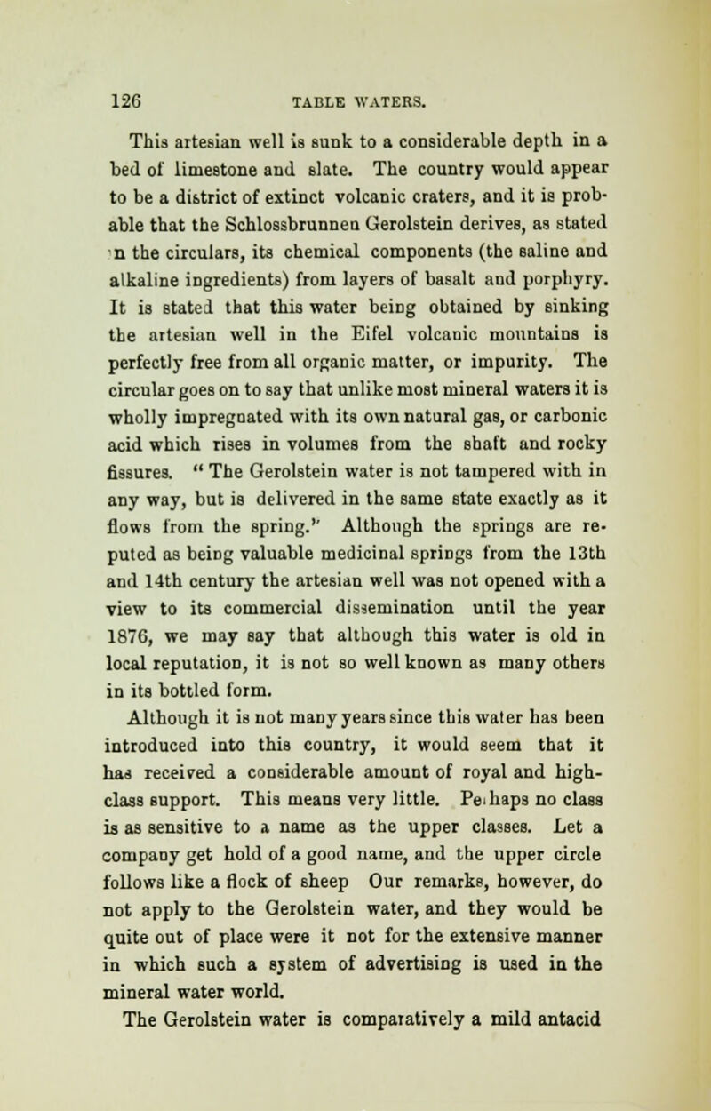 This artesian well is sunk to a considerable depth in a bed of limestone and slate. The country would appear to be a district of extinct volcanic craters, and it is prob- able that the Schlossbrunnea Gerolstein derives, as stated n the circulars, its chemical components (the saline and alkaline ingredients) from layers of basalt and porphyry. It is stated that this water being obtained by sinking the artesian well in the Eifel volcanic mountains is perfectly free from all organic matter, or impurity. The circular goes on to say that unlike most mineral waters it is wholly impregnated with its own natural gas, or carbonic acid which rises in volumes from the shaft and rocky fissures.  The Gerolstein water is not tampered with in any way, but is delivered in the same state exactly as it flows from the spring. Although the springs are re- puted as beiDg valuable medicinal springs from the 13th and 14th century the artesian well was not opened with a view to its commercial dissemination until the year 1876, we may say that although this water is old in local reputation, it is not so well known as many others in its bottled form. Although it is not many years since this water has been introduced into this country, it would seem that it has received a considerable amount of royal and high- class support. This means very little. Perhaps no class is as sensitive to a name as the upper classes. Let a company get hold of a good name, and the upper circle follows like a flock of sheep Our remarks, however, do not apply to the Gerolstein water, and they would be quite out of place were it not for the extensive manner in which such a system of advertising is used in the mineral water world. The Gerolstein water is comparatively a mild antacid