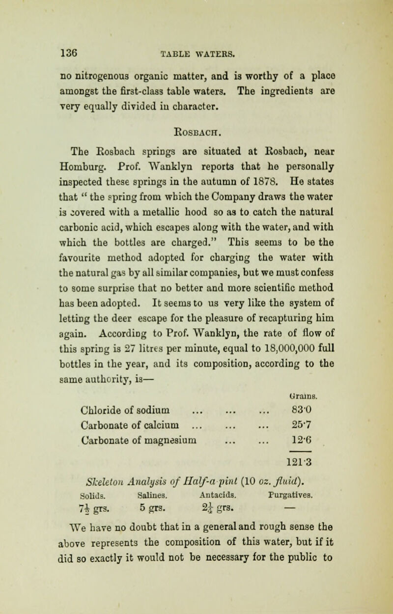 no nitrogenous organic matter, and is worthy of a place amongst the first-class table waters. The ingredients are very equally divided iu character. Eosbach. The Rosbach springs are situated at Rosbacb, near Homburg. Prof. Wanklyn reports that he personally inspected these springs in the autumn of 1878. He states that  the spring from which the Company draws the water is covered with a metallic hood so as to catch the natural carbonic acid, which escapes along with the water, and with which the bottles are charged. This seems to be the favourite method adopted for charging the water with the natural gas by all similar companies, but we must confess to some surprise that no better and more scientific method has been adopted. It seems to us very like the system of letting the deer escape for the pleasure of recapturing him again. According to Prof. Wanklyn, the rate of flow of this spririg is 27 litrts per minute, equal to 18,000,000 full bottles in the year, and its composition, according to the same authority, is— Urains. Chloride of sodium 83'0 Carbonate of calcium ... 257 Carbonate of magnesium 12'6 1213 Skeleton Analysis of Ilalf-a pint (10 oz. fluid). Solids. Salines. Antacids. Purgatives. 7i grs. 5 grs. 2£ grs. — We have no doubt that in a general and rough sense the above represents the composition of thi3 water, but if it did so exactly it would not be necessary for the public to