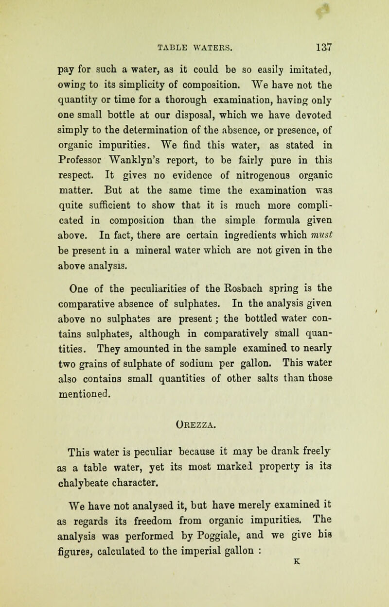 pay for such a water, as it could be so easily imitated, owing to its simplicity of composition. We have not the quantity or time for a thorough examination, having only one small bottle at our disposal, which we have devoted simply to the determination of the absence, or presence, of organic impurities. We find this water, as stated in Professor Wanklyn's report, to be fairly pure in this respect. It gives no evidence of nitrogenous organic matter. But at the same time the examination was quite sufficient to show that it is much more compli- cated in composition than the simple formula given above. In fact, there are certain ingredients which must be present in a mineral water which are not given in the above analysis. One of the peculiarities of the Rosbach spring is the comparative absence of sulphates. In the analysis given above no sulphates are present; the bottled water con- tains sulphates, although in comparatively small quan- tities. They amounted in the sample examined to nearly two grains of sulphate of sodium per gallon. This water also contains small quantities of other salts than those mentioned. Orezza. This water is peculiar because it may be drank freely as a table water, yet its most marked property is its chalybeate character. We have not analysed it, but have merely examined it as regards its freedom from organic impurities. The analysis was performed by Poggiale, and we give bis figures, calculated to the imperial gallon :