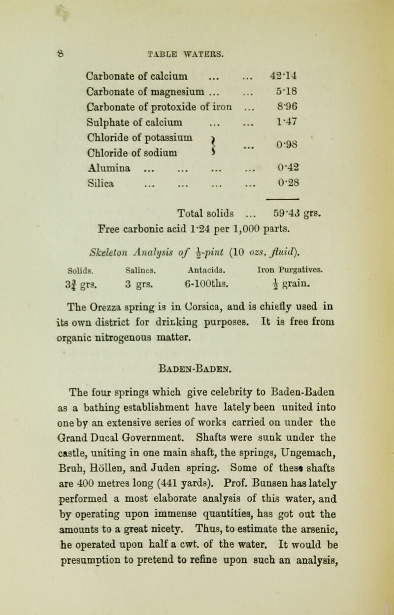 Carbonate of calcium 42'14 Carbonate of magnesium ... ... 518 Carbonate of protoxide of iron ... 896 Sulphate of calcium 1'47 Chloride of potassium > J ... 0'9o Chloride of sodium > Alumina 042 Silica 0-28 Total solids ... 5943 grs. Free carbonic acid 1-24 per 1,000 parts. Skeleton Analysis of ^-pint (10 ozs. fluid). Solids. Salines. Antacids. lion Purgatives. 3| grs. 3 grs. 6-100ths. \ grain. The Orezza spring is in Corsica, and is chiefly used in its own district for drinking purposes. It is free from organic nitrogenous matter. Baden-Baden. The four springs which give celebrity to Baden-Baden as a bathing establishment have lately been united into one by an extensive series of works carried on under the Grand Ducal Government. Shafts were sunk under the castle, uniting in one main shaft, the springs, Ungemach, Bruh, Hollen, and Juden spring. Some of thes« shafts are 400 metres long (441 yards). Prof. Bunsen has lately performed a most elaborate analysis of this water, and by operating upon immense quantities, has got out the amounts to a great nicety. Thus, to estimate the arsenic, he operated upon half a cwt. of the water. It would be presumption to pretend to refine upon such an analysis,