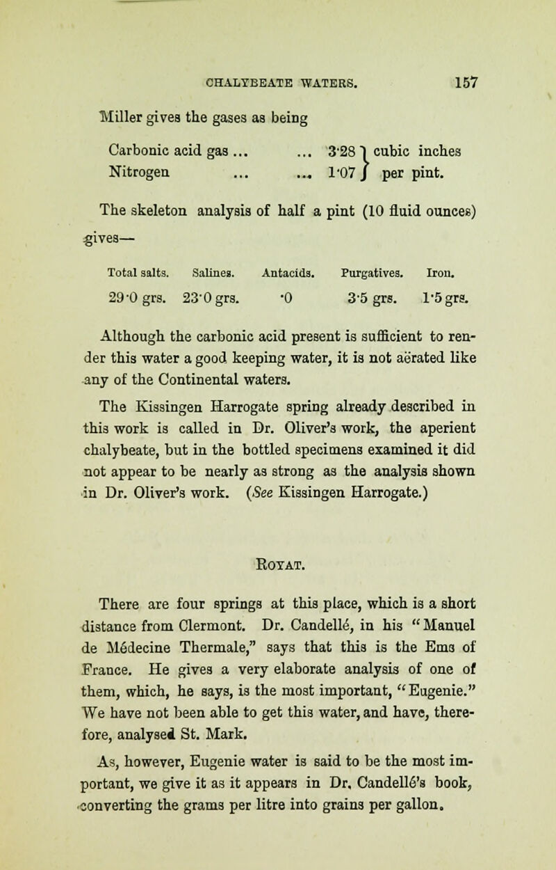 Miller gives the gases as being Carbonic acid gas ... ... 3'281 cubic inches Nitrogen ... ..„ 1-07 J per pint. The skeleton analysis of half a pint (10 fluid ounces) gives— Total salts. Salines. Antacids. Purgatives. Iron. 29-0 grs. 23-0 grs. -0 35 grs. 1-5grs. Although the carbonic acid present is sufficient to ren- der this water a good keeping water, it is not aerated like any of the Continental waters. The Kissingen Harrogate spriDg already described in this work is called in Dr. Oliver's work, the aperient chalybeate, but in the bottled specimens examined it did not appear to be nearly as strong as the analysis shown in Dr. Oliver's work. (See Kissingen Harrogate.) Royat. There are four springs at this place, which is a short distance from Clermont. Dr. CandelM, in his  Manuel de M6decine Thermale, says that this is the Ems of France. He gives a very elaborate analysis of one of them, which, he says, is the most important, Eugenie. We have not been able to get this water, and have, there- fore, analysed St. Mark. As, however, Eugenie water is said to be the most im- portant, we give it as it appears in Dr. Candell6's book, converting the grams per litre into grains per gallon.