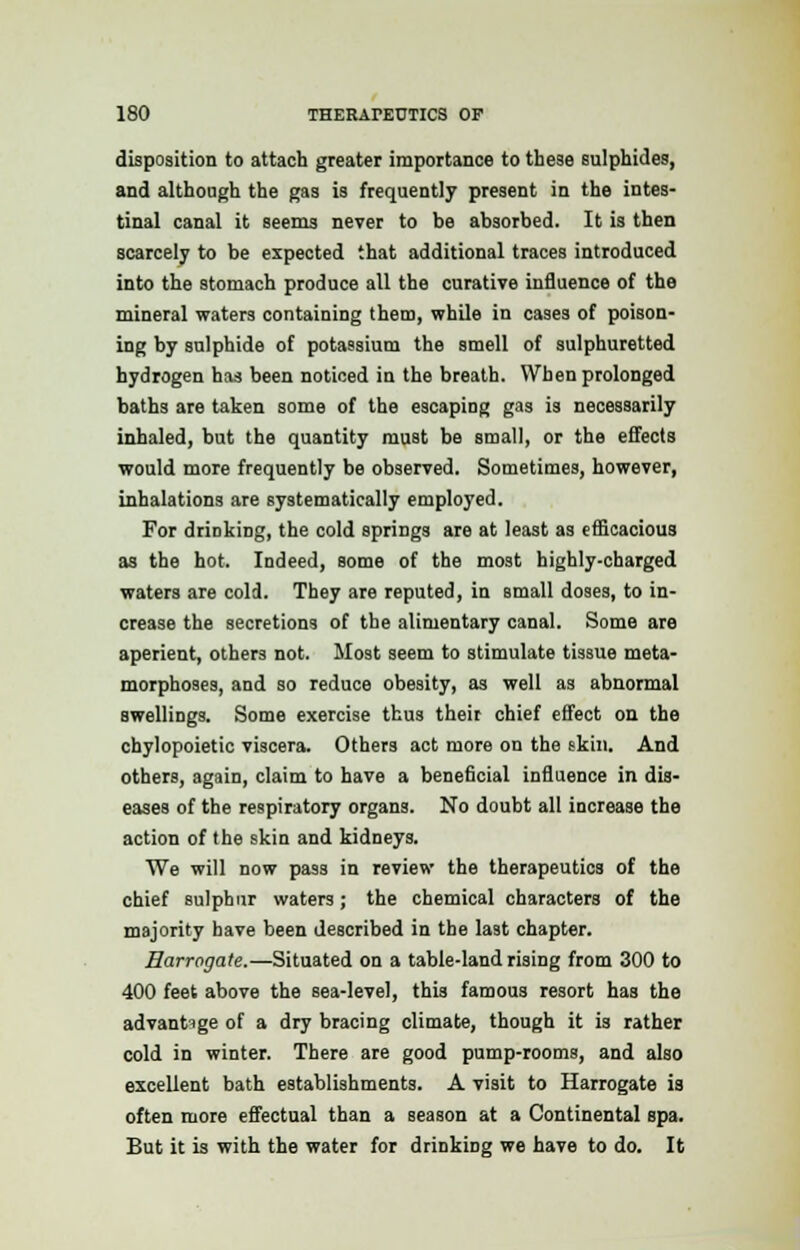 disposition to attach greater importance to these sulphides, and although the gas is frequently present in the intes- tinal canal it seems never to be absorbed. It is then scarcely to be expected that additional traces introduced into the stomach produce all the curative influence of the mineral waters containing them, while in cases of poison- ing by sulphide of potassium the smell of sulphuretted hydrogen has been noticed in the breath. When prolonged baths are taken some of the escaping gas is necessarily inhaled, but the quantity must be small, or the effects would more frequently be observed. Sometimes, however, inhalations are systematically employed. For drinking, the cold springs are at least as efficacious as the hot. Indeed, some of the most highly-charged waters are cold. They are reputed, in small doses, to in- crease the secretions of the alimentary canal. Some are aperient, others not. Most seem to stimulate tissue meta- morphoses, and so reduce obesity, as well as abnormal swellings. Some exercise thus their chief effect on the chylopoietic viscera. Others act more on the skin. And others, again, claim to have a beneficial influence in dis- eases of the respiratory organs. No doubt all increase the action of the skin and kidneys. We will now pass in review the therapeutics of the chief sulphur waters; the chemical characters of the majority have been described in the last chapter. Harrogate.—Situated on a table-land rising from 300 to 400 feet above the sea-level, this famous resort has the advantage of a dry bracing climate, though it is rather cold in winter. There are good pump-rooms, and also excellent bath establishments. A visit to Harrogate is often more effectual than a season at a Continental spa. But it is with the water for drinking we have to do. It