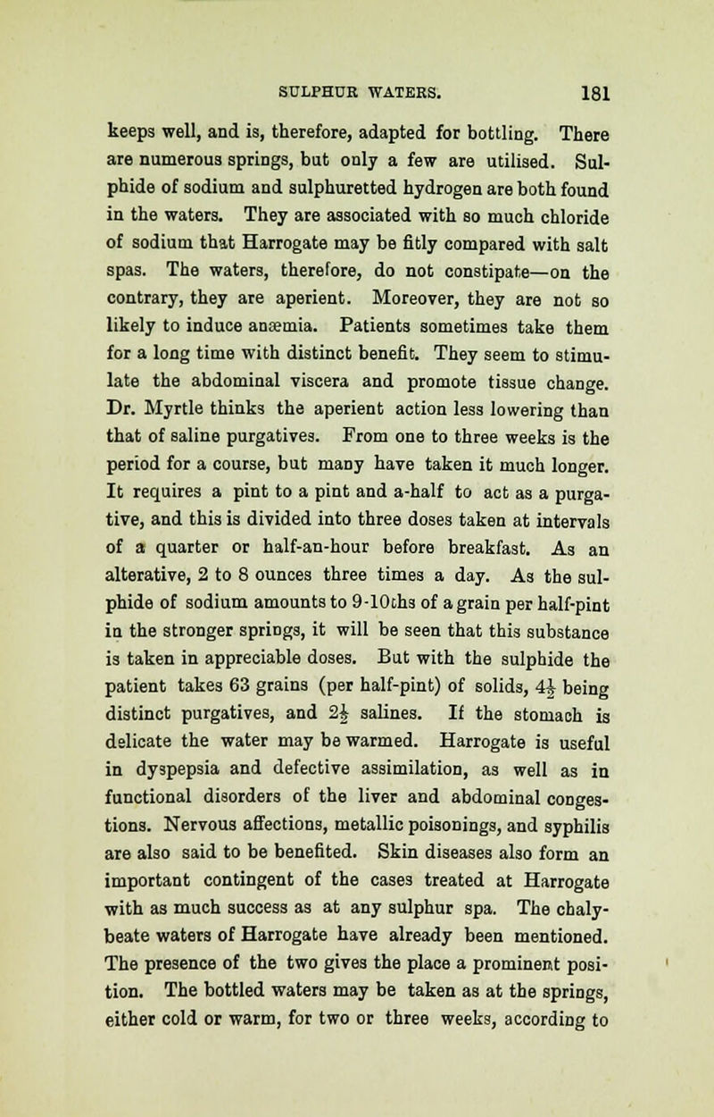 keeps well, and is, therefore, adapted for bottling. There are numerous springs, but only a few are utilised. Sul- phide of sodium and sulphuretted hydrogen are both found in the waters. They are associated with so much chloride of sodium that Harrogate may be fitly compared with salt spas. The waters, therefore, do not constipate—on the contrary, they are aperient. Moreover, they are not so likely to induce anaemia. Patients sometimes take them for a long time with distinct benefit. They seem to stimu- late the abdominal viscera and promote tissue change. Dr. Myrtle thinks the aperient action less lowering than that of saline purgatives. From one to three weeks is the period for a course, but many have taken it much longer. It requires a pint to a pint and a-half to act as a purga- tive, and this is divided into three doses taken at intervals of a quarter or half-an-hour before breakfast. As an alterative, 2 to 8 ounces three times a day. As the sul- phide of sodium amounts to 9-10ths of a grain per half-pint in the stronger springs, it will be seen that this substance is taken in appreciable doses. But with the sulphide the patient takes 63 grains (per half-pint) of solids, 4J being distinct purgatives, and 2£ salines. If the stomach is delicate the water may be warmed. Harrogate is useful in dyspepsia and defective assimilation, as well as in functional disorders of the liver and abdominal conges- tions. Nervous affections, metallic poisonings, and syphilis are also said to be benefited. Skin diseases also form an important contingent of the cases treated at Harrogate with as much success as at any sulphur spa. The chaly- beate waters of Harrogate have already been mentioned. The presence of the two gives the place a prominent posi- tion. The bottled waters may be taken as at the springs, either cold or warm, for two or three weeks, according to