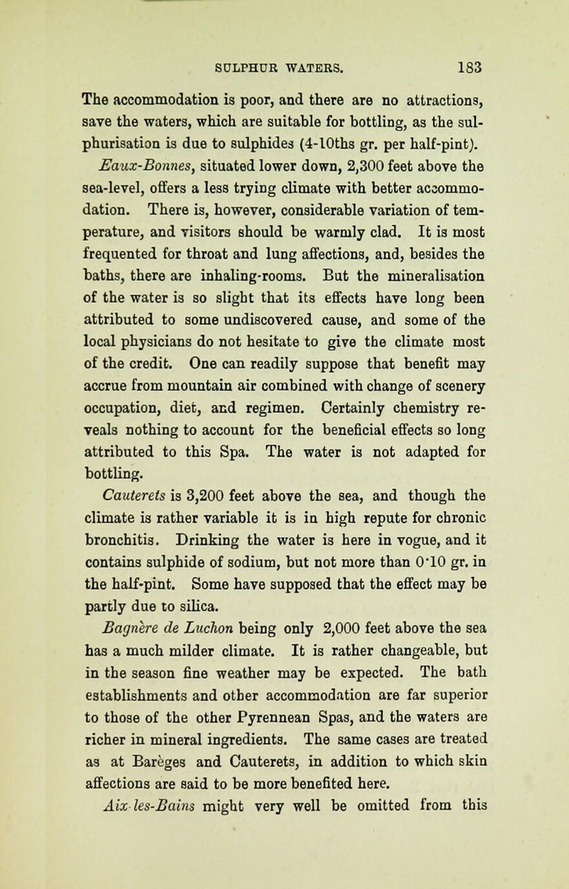 The accommodation is poor, and there are no attractions, save the waters, which are suitable for bottling, as the sul- phurisation is due to sulphides (4-lOths gr. per half-pint}. Eaux-Bonnes, situated lower down, 2,300 feet above the sea-level, offers a less trying climate with better accommo- dation. There is, however, considerable variation of tem- perature, and visitors should be warmly clad. It is most frequented for throat and lung affections, and, besides the baths, there are inhaling-rooms. But the mineralisation of the water is so slight that its effects have loDg been attributed to some undiscovered cause, and some of the local physicians do not hesitate to give the climate most of the credit. One can readily suppose that benefit may accrue from mountain air combined with change of scenery occupation, diet, and regimen. Certainly chemistry re- veals nothing to account for the beneficial effects so long attributed to this Spa. The water is not adapted for bottling. Cauterets is 3,200 feet above the sea, and though the climate is rather variable it is in high repute for chronic bronchitis. Drinking the water is here in vogue, and it contains sulphide of sodium, but not more than 0-10 gr. in the half-pint. Some have supposed that the effect may be partly due to silica. Bagnere de Luchon being only 2,000 feet above the sea has a much milder climate. It is rather changeable, but in the season fine weather may be expected. The bath establishments and other accommodation are far superior to those of the other Pyrennean Spas, and the waters are richer in mineral ingredients. The same cases are treated as at Bareges and Cauterets, in addition to which skin affections are said to be more benefited here. Aixles-Bains might very well be omitted from this