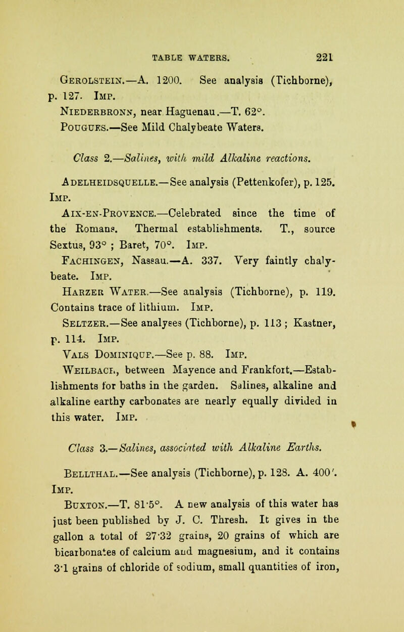 Gerolstein.—A. 1200. See analysis (Tichborne), p. 127. Imp. Niederbron.v, near Haguenau.—T. 62°. Pougues.—See Mild Chalybeate Waters. Class 2.—Salines, with mild Alkaline reactions. Adelheidsquelle.—See analysis (Pettenkofer), p. 125. Imp. Aix-en-Provence.—Celebrated since the time of the Romans. Thermal establishments. T., source Sextus, 93° ; Baret, 70°. Imp. Fachingeu, Nassau.—A. 337. Very faintly chaly- beate. Imp. Harzer Water.—See analysis (Tichborne), p. 119. Contains trace of lithium. Imp. Seltzer.—See analyses (Tichborne), p. 113 ; Kastner, p. 114. Imp. Vals Dominiqof.—See p. 88. Imp. Weilbach., between Mayence and Frankfort.—Estab- lishments for baths in the garden. Salines, alkaline and alkaline earthy carbonates are nearly equally divided in this water. Imp. Class 3.—Salines, associated with Alkaline Earths. Bellthal.—See analysis (Tichborne), p. 128. A. 400'. Imp. Buxton.—T. 815°. A new analysis of this water has just been published by J. C. Thresh. It gives in the gallon a total of 27'32 grains, 20 grains of which are bicaibonates of calcium and magnesium, and it contains 31 grains of chloride of sodium, small quantities of iron,