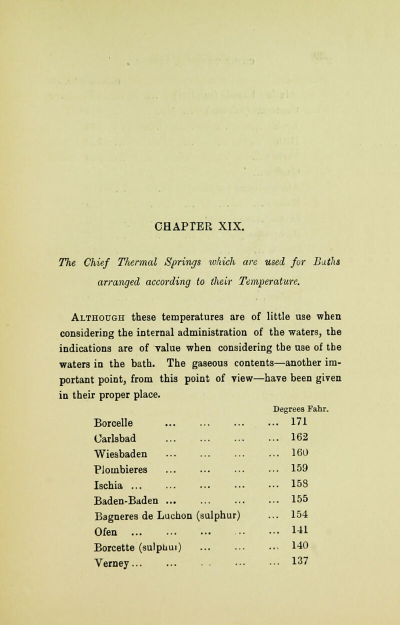 CHAPTER XIX. The Chief Thermal Springs which are used for Baths arranged according to their Temperature. Although these temperatures are of little use when considering the internal administration of the waters, the indications are of value when considering the use of the waters in the bath. The gaseous contents—another im- portant point, from this point of view—have been given in their proper place. Degrees Fahr. Borcelle ... 171 Carlsbad ... 162 Wiesbaden ... 160 Plombieres ... 159 Ischia ... 158 Baden-Baden ... 155 Bagneres de Luchon (sulphur) ... 154 Ofen ... 141 Borcette (sulphui) ... 140 Verney - ... 137