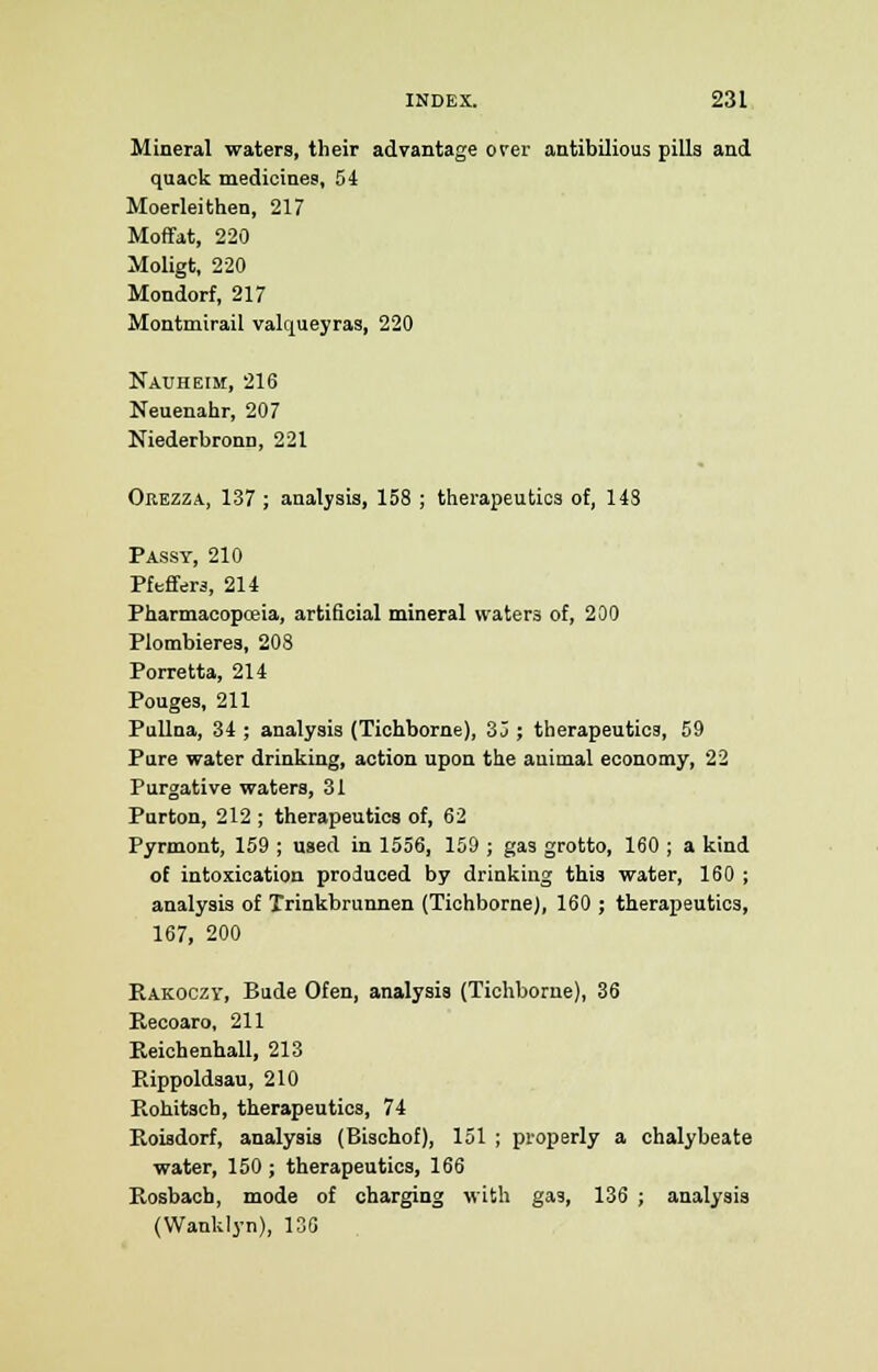 Mineral waters, their advantage orer antibilious pills and quack medicines, 54 Moerleithen, 217 Moffat, 220 Moligt, 220 Mondorf, 217 Montmirail valqueyras, 220 Nauheim, 216 Neuenahr, 207 Niederbronn, 221 Orezza, 137 ; analysis, 158 ; therapeutics of, 148 Passy, 210 Pfeffer3, 214 Pharmacopoeia, artificial mineral \vater3 of, 200 Plombieres, 208 Porretta, 214 Pouge3, 211 Pullna, 34 ; analysis (Tichborne), 35 ; therapeutics, 59 Pure water drinking, action upon the animal economy, 22 Purgative waters, 31 Purton, 212 ; therapeutics of, 62 Pyrmont, 159 ; used in 1556, 159 ; gas grotto, 160 ; a kind of intoxication produced by drinking this water, 160 ; analysis of Trinkbrunnen (Tichborne), 160 ; therapeutics, 167, 200 Eakoozv, Bude Ofen, analysis (Tichborne), 36 Recoaro, 211 Reichenhall, 213 Eippoldsau, 210 Rohitscb, therapeutics, 74 Roisdorf, analysis (Bischof), 151 ; properly a chalybeate water, 150 ; therapeutics, 166 Rosbacb, mode of charging with gas, 136 ; analysis (Wanklyn), 13G