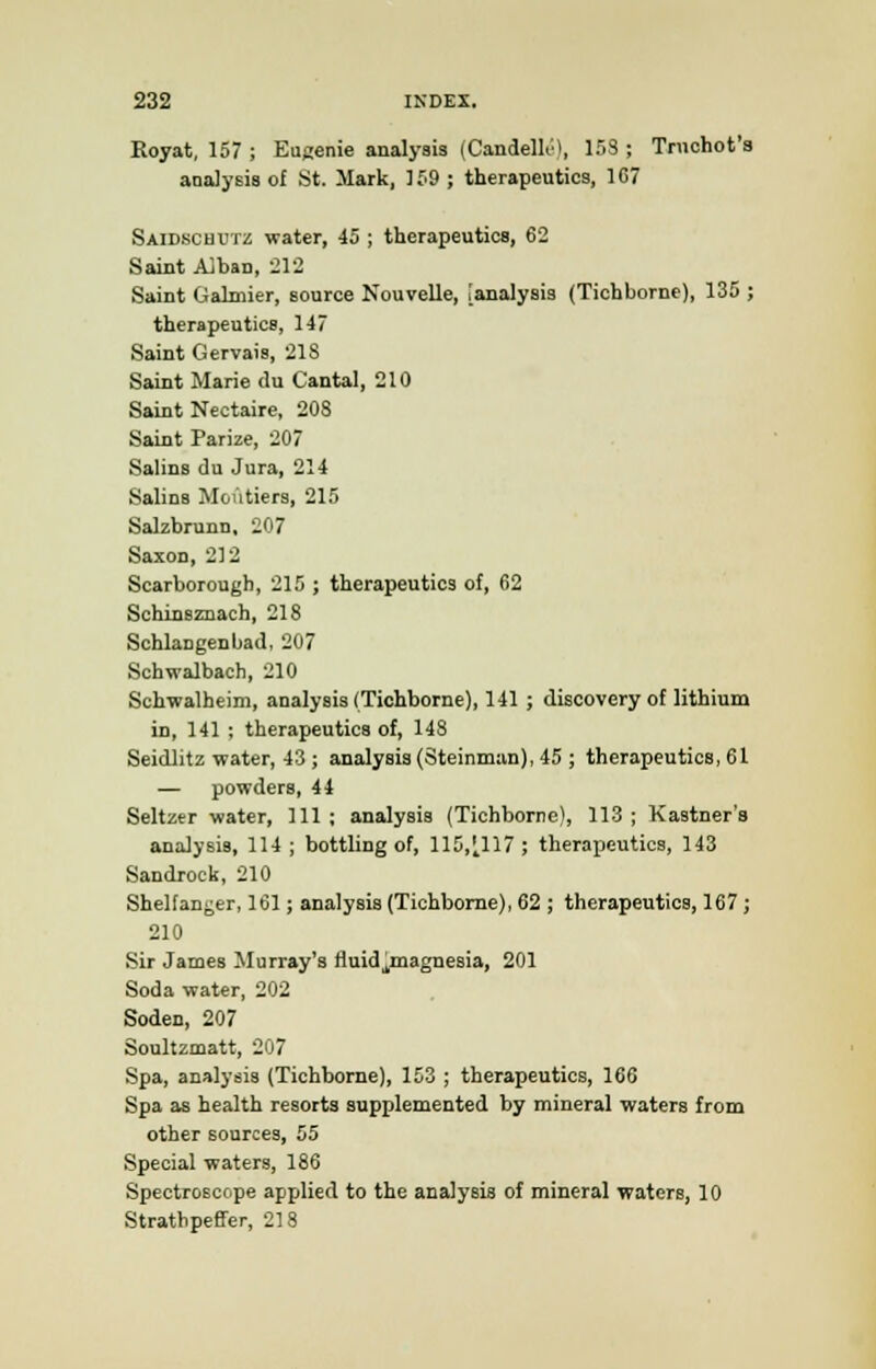 Royat, 157 ; Eugenie analysis (Candelle), 153 ; Trnchot's analysis of St. Mark, 159 ; therapeutics, 167 Saidschutz water, 45 ; therapeutics, 62 Saint A]ban, 212 Saint Galmier, source Nouvelle, [analysis (Tichborne), 135 ; therapeutics, 147 Saint Gervais, 218 Saint Marie <lu Cantal, 210 Saint Nectaire, 208 Saint Parize, 207 Salins du Jura, 214 Salins Moutiers, 215 Salzbrunn, 207 Saxon, 212 Scarborough, 215 ; therapeutics of, 62 Schinsznach, 218 Schlangenbad, 207 Schwalbach, 210 Schwalheim, analysis (Tichborne), 141 ; discovery of lithium in, 141 ; therapeutics of, 148 Seidlitz water, 43 ; analysis (Steinman), 45 ; therapeutics, 61 — powders, 44 Seltzer water, 111 ; analysis (Tichborne), 113 ; Kastner's analysis, 114; bottling of, 115,'t117 ; therapeutics, 143 Sandrock, 210 Shelfanger, 161; analysis (Tichborne), 62 ; therapeutics, 167 ; 210 Sir James Murray's fluid^magnesia, 201 Soda water, 202 Soden, 207 Soultzmatt, 207 Spa, analysis (Tichborne), 153 ; therapeutics, 166 Spa as health resorts supplemented by mineral waters from other sources, 55 Special waters, 186 Spectroscope applied to the analysis of mineral waters, 10 Strathpeffer, 218