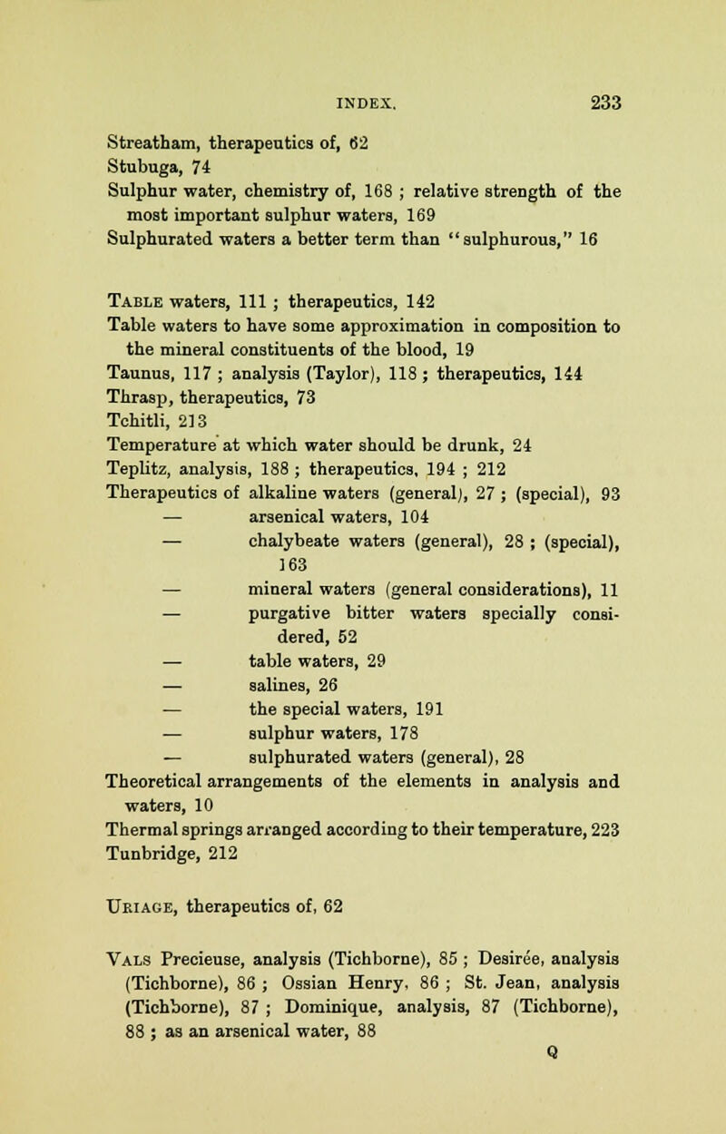 Streatham, therapeutics of, 62 Stubuga, 74 Sulphur water, chemistry of, 168 ; relative strength of the most important sulphur waters, 169 Sulphurated waters a better term than sulphurous, 16 Table waters, 111 ; therapeutics, 142 Table waters to have some approximation in composition to the mineral constituents of the blood, 19 Taunus, 117 ; analysis (Taylor), 118; therapeutics, 144 Thrasp, therapeutics, 73 Tohitli, 213 Temperature at which water should be drunk, 24 Teplitz, analysis, 188 ; therapeutics, 194 ; 212 Therapeutics of alkaline waters (general], 27 ; (special), 93 — arsenical waters, 104 — chalybeate waters (general), 28 ; (special), 163 mineral waters (general considerations), 11 — purgative bitter waters specially consi- dered, 52 — table waters, 29 — salines, 26 — the special waters, 191 — sulphur waters, 178 — sulphurated waters (general), 28 Theoretical arrangements of the elements in analysis and waters, 10 Thermal springs arranged according to their temperature, 223 Tunbridge, 212 Ukiaoe, therapeutics of, 62 Vals Precieuse, analysis (Tichborne), 85 ; Desiree, analysis (Tichborne), 86 ; Ossian Henry, 86 ; St. Jean, analysis (Tichborne), 87 ; Dominique, analysis, 87 (Tichborne), 83 ; as an arsenical water, 88 Q