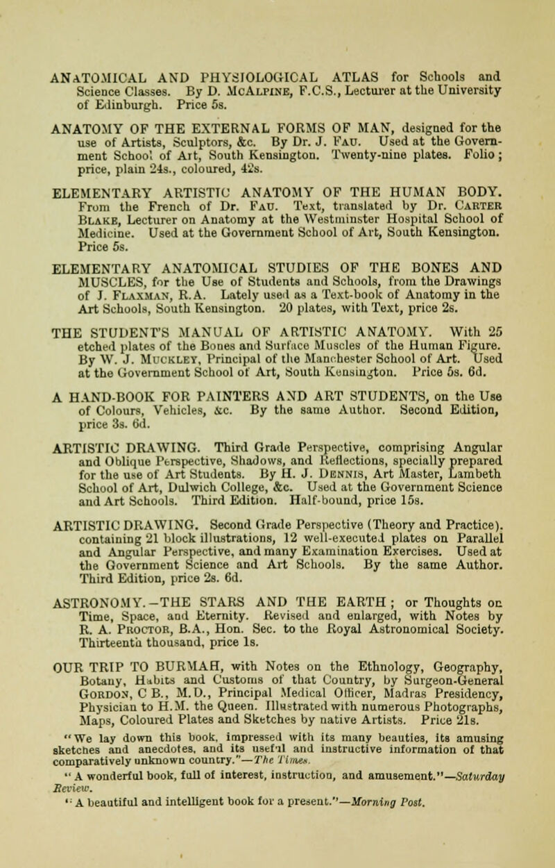 ANATOMICAL AND PHYSIOLOGICAL ATLAS for Schools and Science Classes. By D. McAlpine, F.C.S., Lecturer at tlie University of Edinburgh. Price 5s. ANATOMY OF THE EXTERNAL FORMS OF MAN, designed for the use of Artists, Sculptors, &c. By Dr. J. Fau. Used at the Govern- ment School of Art, South Kensington. Twenty-nine plates. Folio; price, plain 24s., coloured, 42s. ELEMENTARY ARTISTIC ANATOMY OF THE HUMAN BODY. From the French of Dr. Fau. Text, translated by Dr. Carter Blake, Lecturer on Anatomy at the Westminster Hospital School of Medicine. Used at the Government School of Art, South Kensington. Price 5s. ELEMENTARY ANATOMICAL STUDIES OF THE BONES AND MUSCLES, for the Use of Students and Schools, from the Drawings of J. Flaxman, R.A. Lately used as a Text-book of Anatomy in the Art Schools, South Kensington. 20 plates, with Text, price 2s. THE STUDENT'S MANUAL OF ARTISTIC ANATOMY. With 25 etched plates of the Bones and Surface Muscles of the Human Figure. By W. J. Muckley, Principal of the Manchester School of Art. Used at the Government School of Art, South Kensington. Price 5s. 6d. A HAND-BOOK FOR PAINTERS AND ART STUDENTS, on the Use of Colours, Vehicles, &c. By the same Author. Second Edition, price 3s. 6d. ARTISTIC DRAWING. Third Grade Perspective, comprising Angular and Oblique Perspective, Shadows, and Reflections, specially prepared for the use of Art Students. By H. J. Dennis, Art Master, Lambeth School of Art, Dulwich College, &c. Used at the Government Science and Art Schools. Third Edition. Half-bound, price 15s. ARTISTIC DRAWING. Second Grade Perspective (Theory and Practice), containing 21 block illustrations, 12 well-executei plates on Parallel and Angular Perspective, and many Examination Exercises. Used at the Government Science and Art Schools. By the same Author. Third Edition, price 2s. 6d. ASTRONOMY.-THE STARS AND THE EARTH; or Thoughts on Time, Space, and Eternity. Revised and enlarged, with Notes by R. A. Proctor, B.A., Hon. Sec. to the Royal Astronomical Society. Thirteenth thousand, price Is. OUR TRIP TO BURMAH, with Notes on the Ethnology, Geography, Botany, Habits and Customs of that Country, by Surgeon-General Gordon, CB., M.D., Principal Medical Officer, Madras Presidency, Physician to H.M. the Queen. Illustrated with numerous Photographs, Maps, Coloured Plates and Sketches by native Artists. Price 21s. We lay down this book, impressed with its many beauties, its amusing sketcnes and anecdotes, and its usefil and instructive information of that comparatively unknown country.—The 'lime*.  A wonderful book, full of interest, instruction, and amusement.—Saturday Review. '■ A beautiful and intelligent book for a present.—Morning Post.