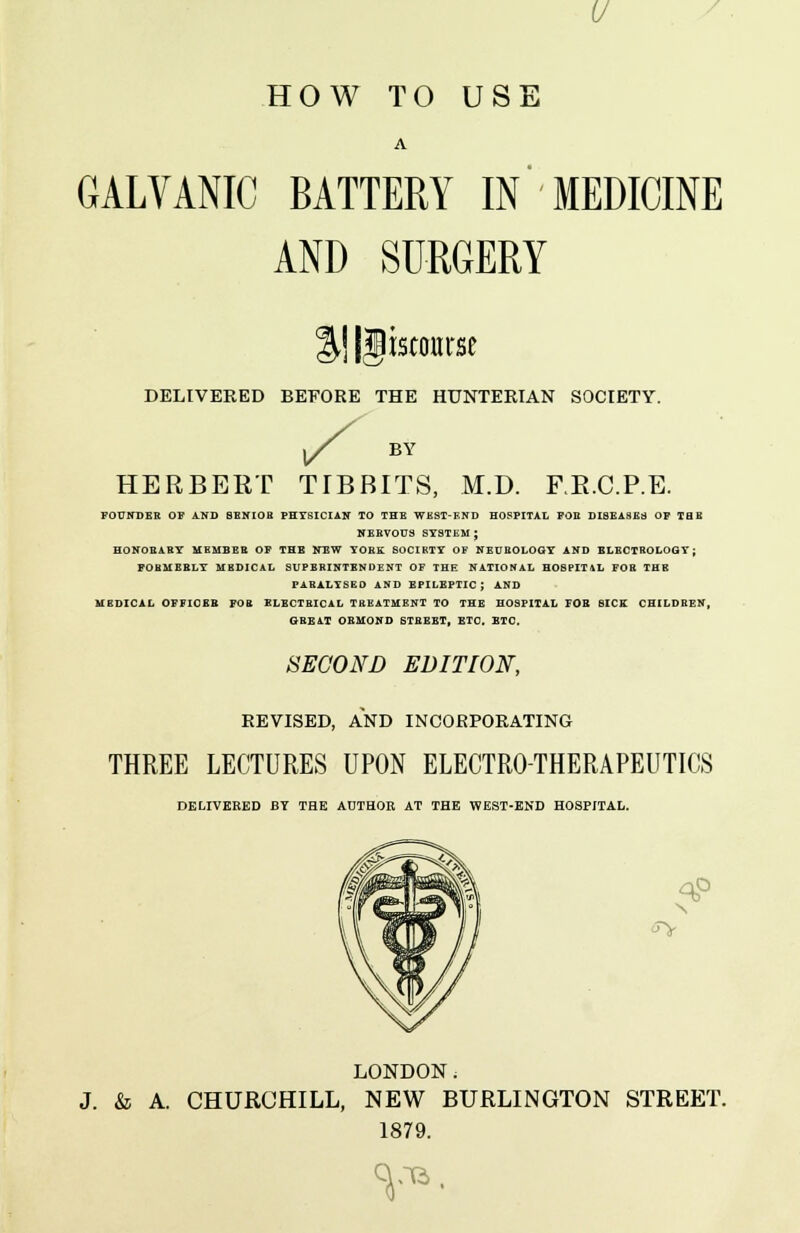 V HOW TO USE GALVANIC BATTERY IN MEDICINE AND SURGERY iscourse DELIVERED BEFORE THE HUNTERIAN SOCIETY. s BY HERBERT TTBBITS, M.D. F.R.C.P.E. FOUNDER OP AND SENIOH PHYSICIAN TO THE WKST-F.ND HOSPITAL POE DISEASES OP THE NERVOUS SYSTEM ; HONOEABY MEMBER OP THE NEW YORK SOCIKTY OF NEUROLOGY AND ELECTROLOGT; FORMERLY MEDICAL SUPERINTENDENT OF THE NATIONAL HOSPIT4L FOR THE PARALYSED AND EPILEPTIC; AND MEDICAL OFFICER FOR ELECTRICAL TREATMENT TO THE HOSPITAL FOR SICE CHILDREN, GREAT OSMOND STREET, ETC. ETC. SECOND EDITION, REVISED, AND INCORPORATING THREE LECTURES UPON ELECTROTHERAPEUTICS DELIVERED BY THE AUTHOR AT THE WEST-END HOSPITAL. N <5> LONDON. J. & A. CHURCHILL, NEW BURLINGTON STREET. 1879. v».