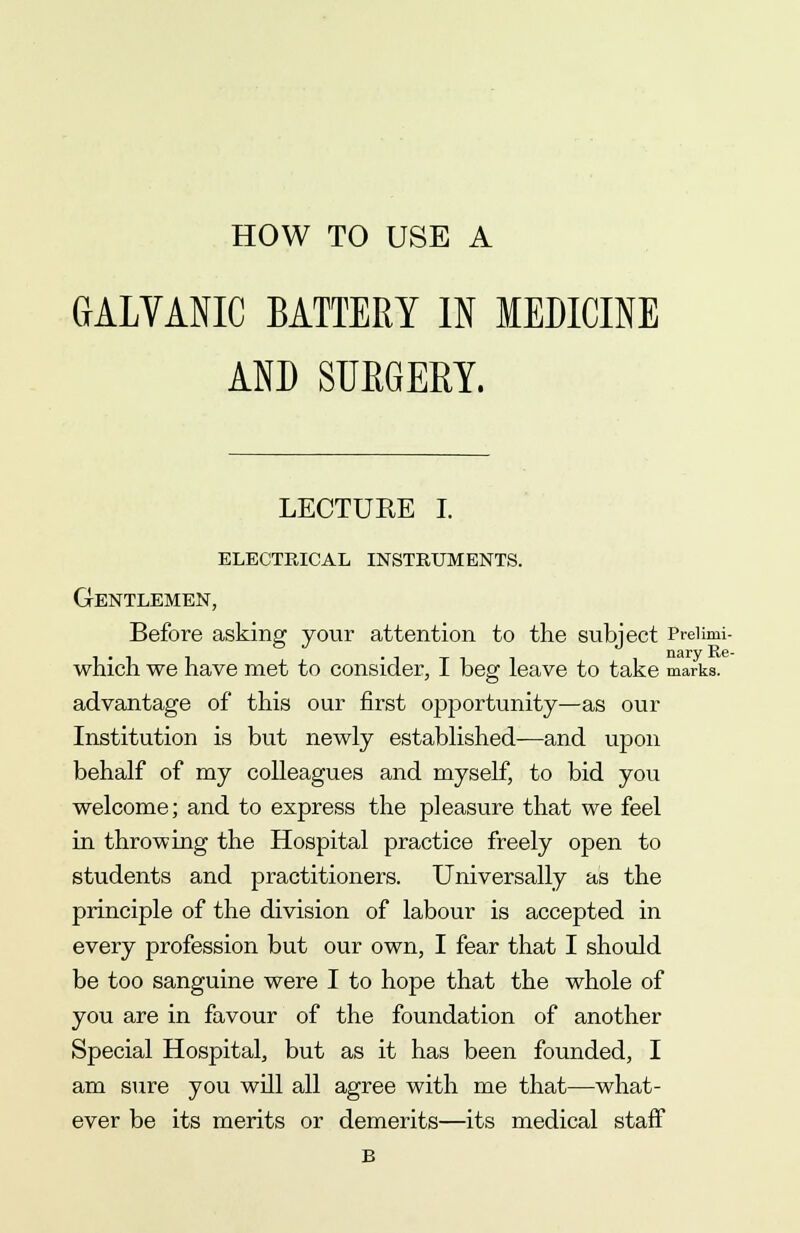 GALVANIC battery in medicine AND SURGERY. LECTUEE I. ELECTRICAL INSTRUMENTS. Gentlemen, Before asking your attention to the subject Prelimi- i-ii • i t nary Re- which we nave met to consider, I beg leave to take marks, advantage of this our first opportunity—as our Institution is but newly established—and upon behalf of my colleagues and myself, to bid you welcome; and to express the pleasure that we feel in throwing the Hospital practice freely open to students and practitioners. Universally as the principle of the division of labour is accepted in every profession but our own, I fear that I should be too sanguine were I to hope that the whole of you are in favour of the foundation of another Special Hospital, but as it has been founded, I am sure you will all agree with me that—what- ever be its merits or demerits—its medical staff B