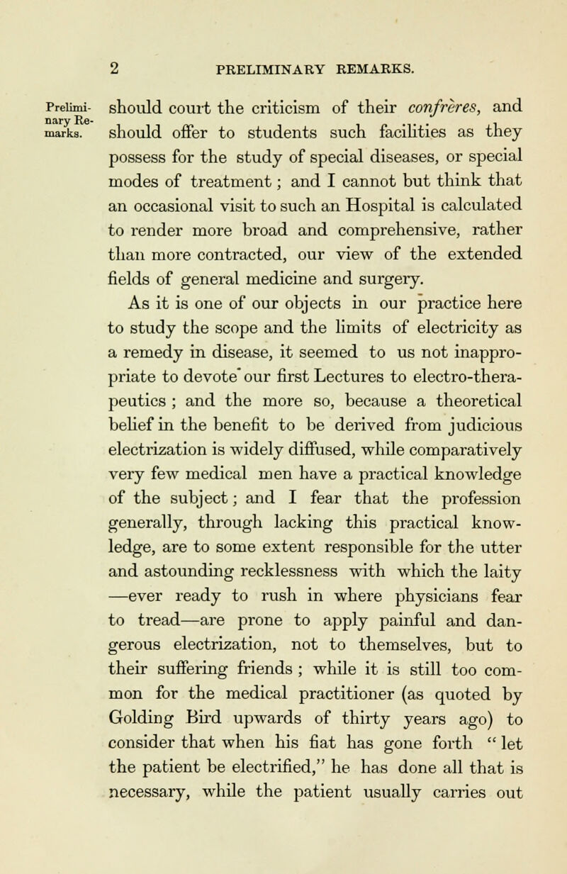 Preiimi- should court the criticism of their confreres, and nary Re- marks, should offer to students such facilities as they possess for the study of special diseases, or special modes of treatment; and I cannot but think that an occasional visit to such an Hospital is calculated to render more broad and comprehensive, rather than more contracted, our view of the extended fields of general medicine and surgery. As it is one of our objects in our practice here to study the scope and the limits of electricity as a remedy in disease, it seemed to us not inappro- priate to devote* our first Lectures to electro-thera- peutics ; and the more so, because a theoretical belief in the benefit to be derived from judicious electrization is widely diffused, while comparatively very few medical men have a practical knowledge of the subject; and I fear that the profession generally, through lacking this practical know- ledge, are to some extent responsible for the utter and astounding recklessness with which the laity —ever ready to rush in where physicians fear to tread—are prone to apply painful and dan- gerous electrization, not to themselves, but to their suffering friends ; while it is still too com- mon for the medical practitioner (as quoted by Golding Bird upwards of thirty years ago) to consider that when his fiat has gone forth  let the patient be electrified, he has done all that is necessary, while the patient usually carries out