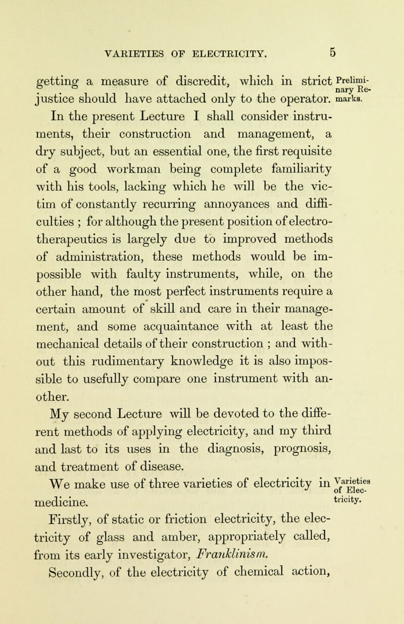 getting a measure of discredit, which in strict Preiimi- ? . nary Re- justice should have attached only to the operator, marks. In the present Lecture I shall consider instru- ments, their construction and management, a dry subject, but an essential one, the first requisite of a good workman being complete familiarity with his tools, lacking which he will be the vic- tim of constantly recurring annoyances and diffi- culties ; for although the present position of electro- therapeutics is largely due to improved methods of administration, these methods would be im- possible with faulty instruments, while, on the other hand, the most perfect instruments require a certain amount of skill and care in their manage- ment, and some acquaintance with at least the mechanical details of their construction ; and with- out this rudimentary knowledge it is also impos- sible to usefully compare one instrument with an- other. My second Lecture will be devoted to the diffe- rent methods of applying electricity, and my third and last to its uses in the diagnosis, prognosis, and treatment of disease. We make use of three varieties of electricity in 5^*^ medicine. trioity. Firstly, of static or friction electricity, the elec- tricity of glass and amber, appropriately called, from its early investigator, Franklinism. Secondly, of the electricity of chemical action,