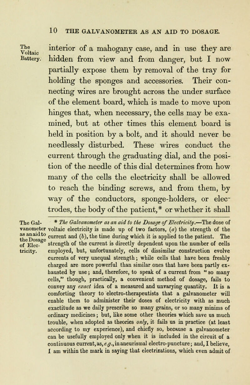 ^e interior of a mahogany case, and in use they are Battery, hidden from view and from danger, but I now partially expose them by removal of the tray for holding the sponges and accessories. Their con- necting wires are brought across the under surface of the element board, which is made to move upon hinges that, when necessary, the cells may be exa- mined, but at other times this element board is held in position by a bolt, and it should never be needlessly disturbed. These wires conduct the current through the graduating dial, and the posi- tion of the needle of this dial determines from how many of the cells the electricity shall be allowed to reach the binding screws, and from them, by way of the conductors, sponge-holders, or elec- trodes, the body of the patient,* or whether it shall The Gal- * The Galvanometer as an aid to the Dosage of Electricity.—The dose of variometer voltaic electricity is made up of two factors, (a) the strength of the th aS current and (6), the time during which it is applied to the patient. The of Elec- strength of the current is directly dependent upon the number of cells tricity. employed, but, unfortunately, cells of dissimilar construction evolve currents of very unequal strength; while cells that have been freshly charged are more powerful than similar ones that have been partly ex- hausted by use; and, therefore, to speak of a current from  so many cells, though, practically, a convenient method of dosage, fails to convey any exact idea of a measured and unvarying quantity. It is a comforting theory to electro-therapeutists that a galvanometer will enable them to administer their doses of electricity with as much exactitude as we daily prescribe so many grains, or so many minims of ordinary medicines; but, like some other theories which save us much trouble, when adopted as theories only, it fails us in practice (at least according to my experience), and chiefly so, because a galvanometer can be usefully employed only when it is included in the circuit of a continuous current, as, e.g., in aneurismal electro-puncture; and, I believe, I am within the mark in saying that electrizations, which even admit of