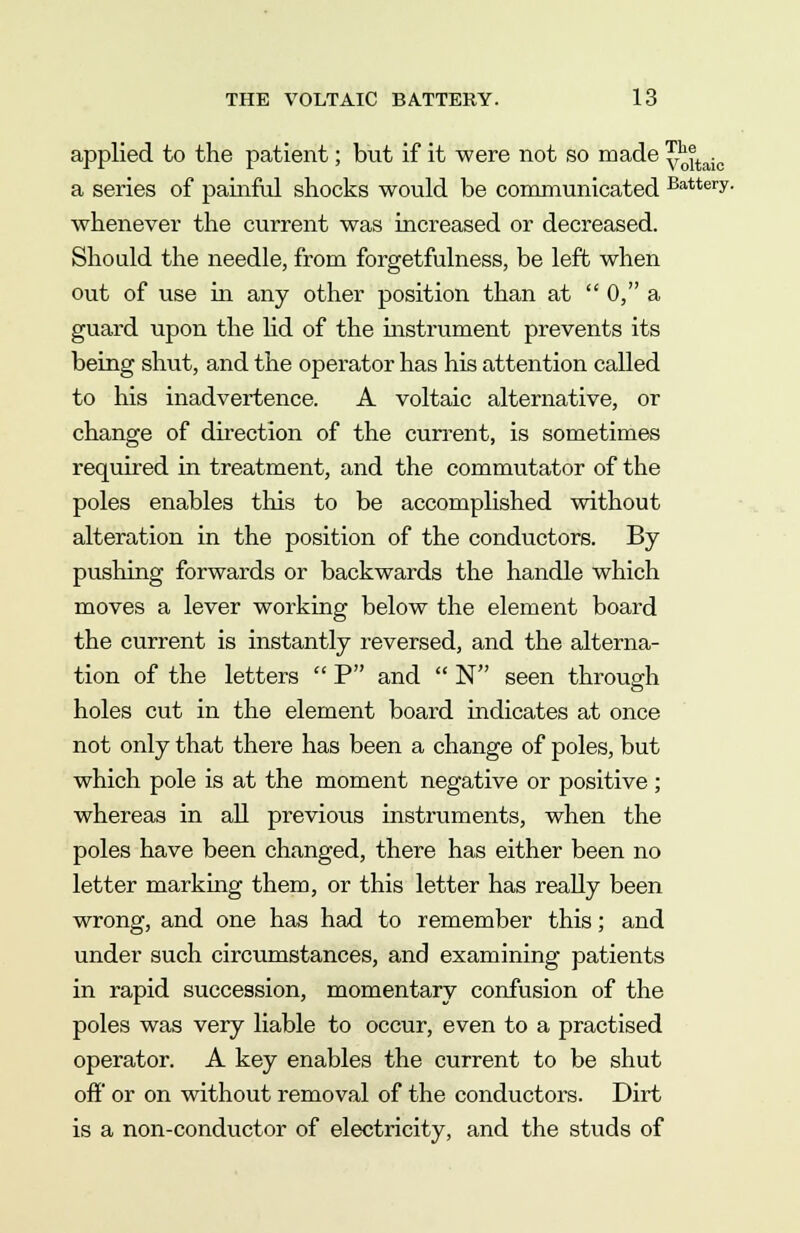 applied to the patient; but if it were not so made y^taic a series of painful shocks would be communicated Battery- whenever the current was increased or decreased. Should the needle, from forgetfulness, be left when out of use in any other position than at  0, a guard upon the lid of the instrument prevents its being shut, and the operator has his attention called to his inadvertence. A voltaic alternative, or change of direction of the current, is sometimes required in treatment, and the commutator of the poles enables this to be accomplished without alteration in the position of the conductors. By pushing forwards or backwards the handle which moves a lever working below the element board the current is instantly reversed, and the alterna- tion of the letters  P and  N seen through holes cut in the element board indicates at once not only that there has been a change of poles, but which pole is at the moment negative or positive ; whereas in all previous instruments, when the poles have been changed, there has either been no letter marking them, or this letter has really been wrong, and one has had to remember this; and under such circumstances, and examining patients in rapid succession, momentary confusion of the poles was very liable to occur, even to a practised operator. A key enables the current to be shut off or on without removal of the conductors. Dirt is a non-conductor of electricity, and the studs of