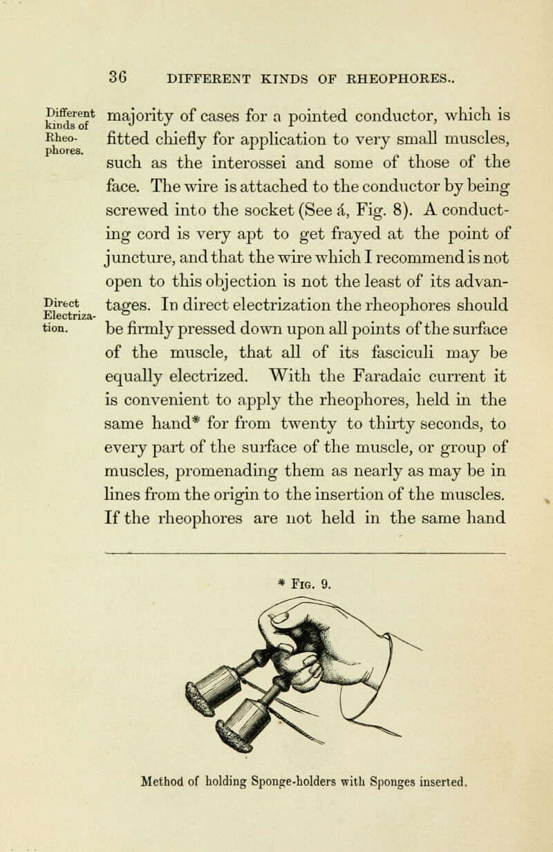 Sna-6?* maJority of cases for a pointed conductor, which is Rheo- fitted chiefly for application to very small muscles, such as the interossei and some of those of the face. The wire is attached to the conductor by being screwed into the socket (See a, Fig. 8). A conduct- ing cord is very apt to get frayed at the point of juncture, and that the wire which I recommend is not open to this objection is not the least of its ad van- Direct tages. In direct electrization the rheophores should Electnza- ° . r tion. be firmly pressed down upon all points of the surface of the muscle, that all of its fasciculi may be equally electrized. With the Faradaic current it is convenient to apply the rheophores, held in the same hand* for from twenty to thirty seconds, to every part of the surface of the muscle, or group of muscles, promenading them as nearly as may be in lines from the origin to the insertion of the muscles. If the rheophores are not held in the same hand * Fig. 9. Method of holding Sponge-holders with Sponges inserted.