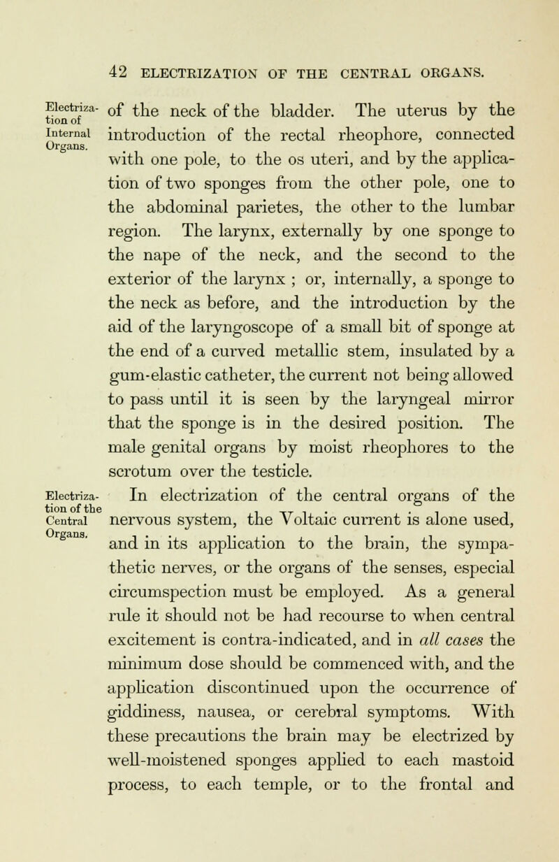 Eiectriza- 0f the neck of the bladder. The uterus by the tion of J internal introduction of the rectal rheophore, connected Organs. with one pole, to the os uteri, and by the applica- tion of two sponges from the other pole, one to the abdominal parietes, the other to the lumbar region. The larynx, externally by one sponge to the nape of the neck, and the second to the exterior of the larynx ; or, internally, a sponge to the neck as before, and the introduction by the aid of the laryngoscope of a small bit of sponge at the end of a curved metallic stem, insulated by a gum-elastic catheter, the current not being allowed to pass until it is seen by the laryngeal mirror that the sponge is in the desired position. The male genital organs by moist rheophores to the scrotum over the testicle. Eiectriza- In electrization of the central organs of the tion of the . _ . . Central nervous system, the Voltaic current is alone used, and in its application to the brain, the sympa- thetic nerves, or the organs of the senses, especial circumspection must be employed. As a general ride it should not be had recourse to when central excitement is contra-indicated, and in all cases the minimum dose should be commenced with, and the application discontinued upon the occurrence of giddiness, nausea, or cerebral symptoms. With these precautions the brain may be electrized by well-moistened sponges applied to each mastoid process, to each temple, or to the frontal and Organs.