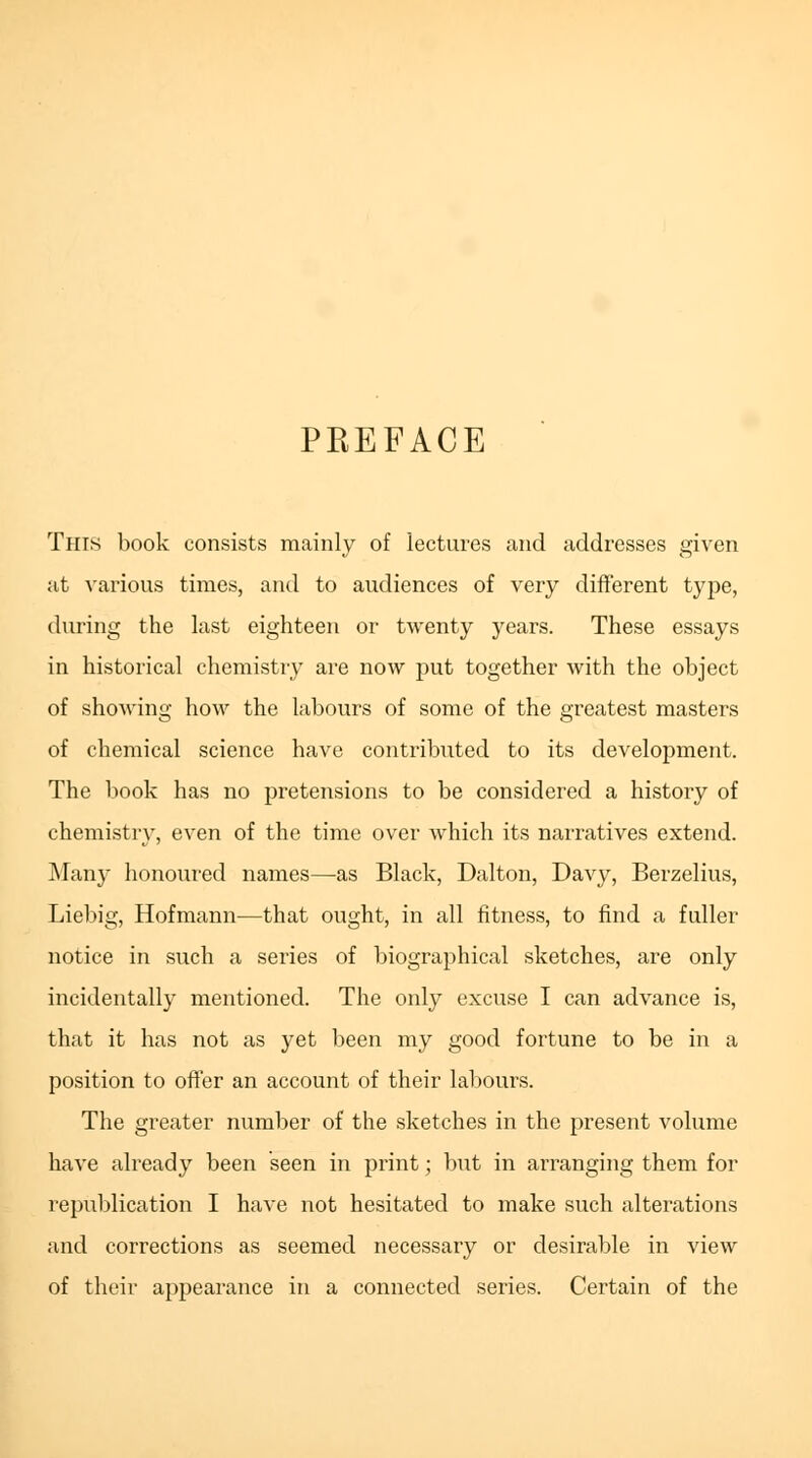 PREFACE This book consists mainly of lectures and addresses given at various times, and to audiences of very different type, during the last eighteen or twenty years. These essays in historical chemistry are now put together with the object of showing how the labours of some of the greatest masters of chemical science have contributed to its development. The book has no pretensions to be considered a history of chemistry, even of the time over which its narratives extend. Many honoured names—as Black, Dalton, Davy, Berzelius, Liebig, Hofmann—that ought, in all fitness, to find a fuller notice in such a series of biographical sketches, are only incidentally mentioned. The only excuse I can advance is, that it has not as yet been my good fortune to be in a position to offer an account of their labours. The greater number of the sketches in the present volume have already been seen in print; but in arranging them for republication I have not hesitated to make such alterations and corrections as seemed necessary or desirable in view of their appearance in a connected series. Certain of the