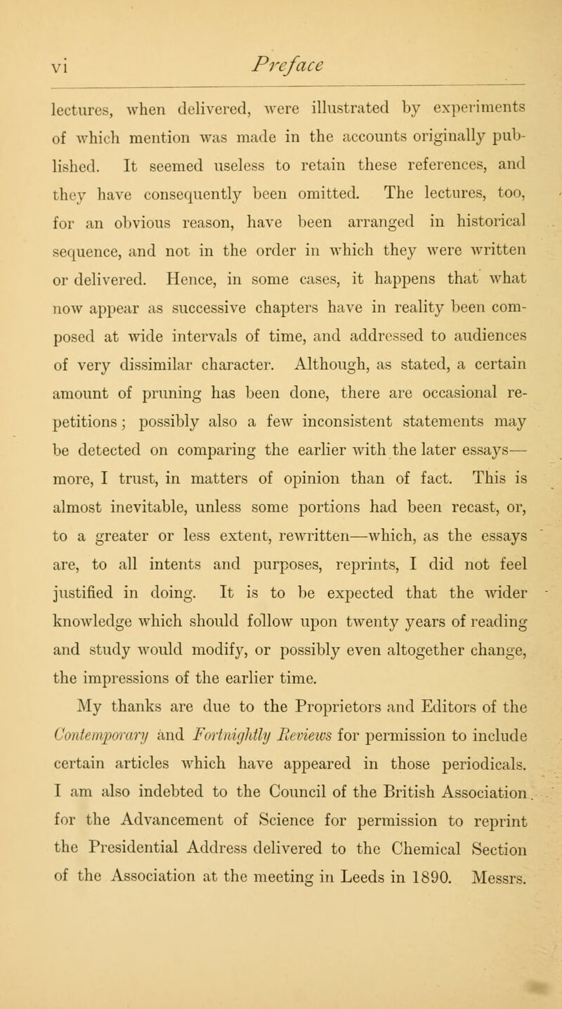 lectures, when delivered, were illustrated by experiments of which mention was made in the accounts originally pub- lished. It seemed useless to retain these references, and they have consequently been omitted. The lectures, too, for an obvious reason, have been arranged in historical sequence, and not in the order in which they were written or delivered. Hence, in some cases, it happens that what now appear as successive chapters have in reality been com- posed at wide intervals of time, and addressed to audiences of very dissimilar character. Although, as stated, a certain amount of pruning has been done, there are occasional re- petitions ; possibly also a few inconsistent statements may be detected on comparing the earlier Avith the later essays— more, I trust, in matters of opinion than of fact. This is almost inevitable, unless some portions had been recast, or, to a greater or less extent, rewritten—which, as the essays are, to all intents and purposes, reprints, I did not feel justified in doing. It is to be expected that the wider knowledge which should follow upon twenty years of reading and study would modify, or possibly even altogether change, the impressions of the earlier time. My thanks are due to the Proprietors and Editors of the ('ontemporary and Fortnightly Reviews for permission to include certain articles which have appeared in those periodicals. I am also indebted to the Coimcil of the British Association. for the Advancement of Science for permission to reprint the Presidential Address delivered to the Chemical Section of the Association at the meeting in Leeds in 1890. Messrs.