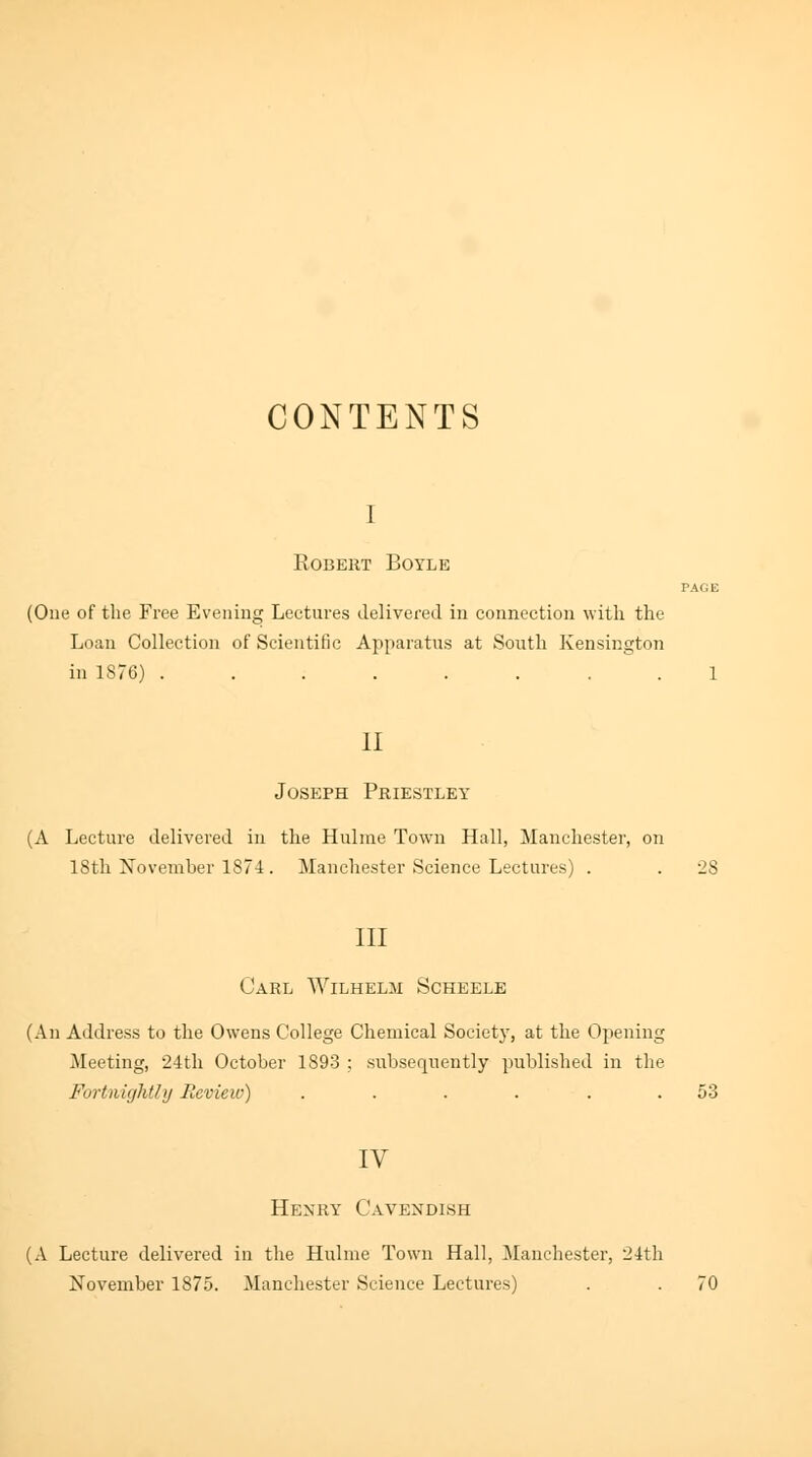 CONTENTS i Robert Boyle TA(iE (One of the Free Evening Lectures delivered in connection with the Loan Collection of Scientific Apparatus at South Kensington in 1S76) ........ 1 II Joseph Priestley (A Lecture delivered in the Hulme Town Hall, Manchester, on 18th November 1874. Manchester Science Lectures) . . 28 III Carl Wilhelm Scheele (An Address to the Owens College Chemical Society, at the Opening Meeting, 24th October 1893 ; subsequently published in the Fortnightly Review) . . . . . .53 IV Henry Cavendish (A Lecture delivered in the Hulme Town Hall, Manchester, 24th November 1875. Manchester Science Lectures) . . 70