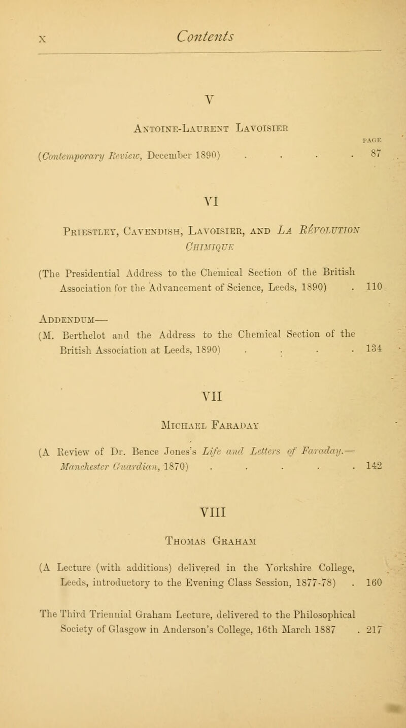 V Antoine-Laurent Lavoisier PAGE (Contemporary Review, December 1890) . . . .8/ VI Priestley, Cavendish, Lavoisier, and La Revolution Gbimique (The Presidential Address to the Chemical Section of the British Association for the Advancement of Science, Leeds, 1S90) . 110 Addendum— (M. Berthelot and the Address to the Chemical Section of the British Association at Leeds, 1890) .... 134 VII Michael Faraday (A Review of Dr. Bence Jones's Life z7 Letters of Faraday.— Manchester Guardian, 1870) ..... 142 VIII Thomas Graham (A Lecture (with additions) delivered in the Yorkshire College, Leeds, introductory to the Evening Class Session, 1877-78) . 160 The Third Triennial Graham Lecture, delivered to the Philosophical Society of Glasgow in Anderson's College, 16th March 1887 . 217